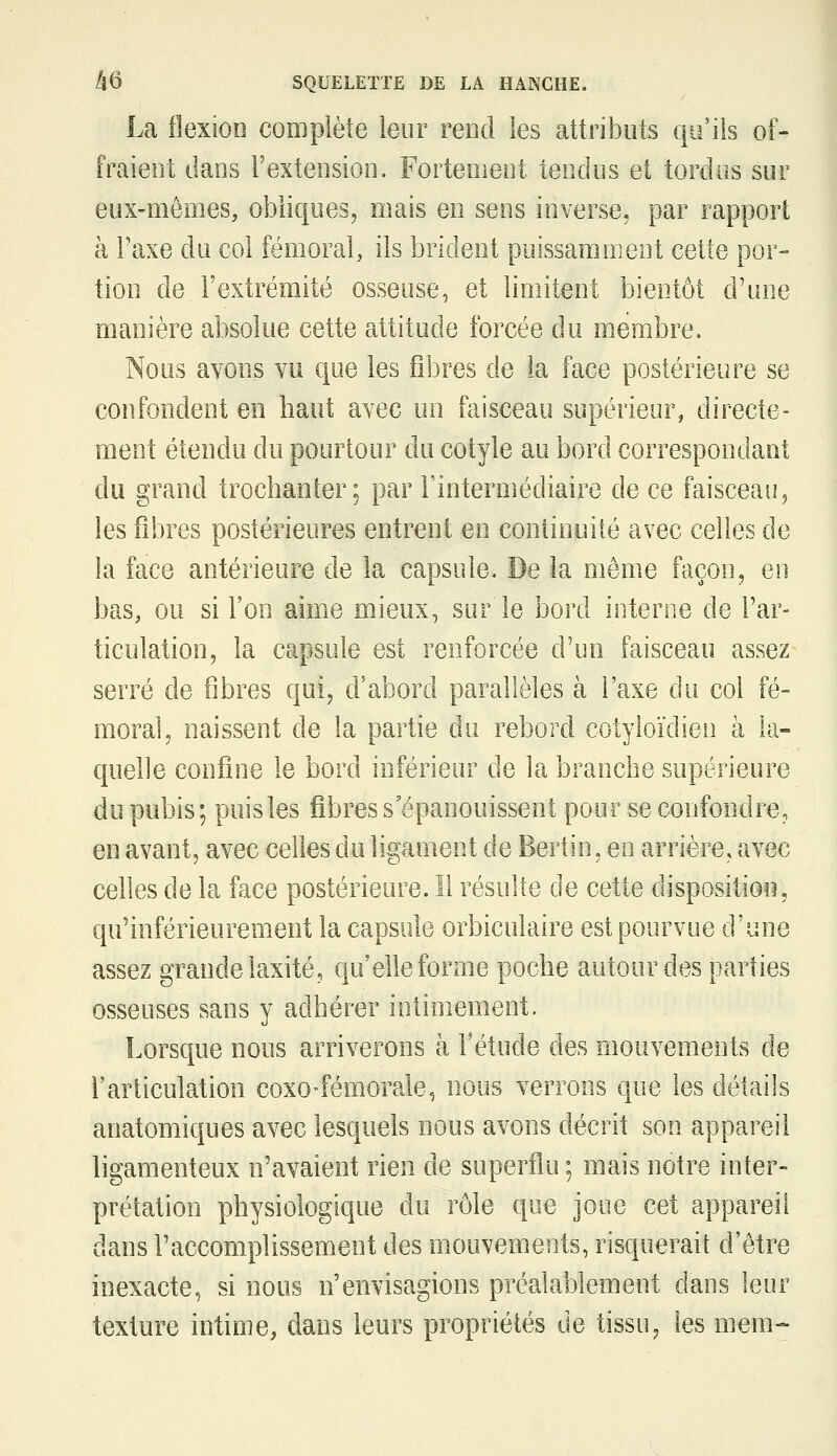 La ilexioo complète leur rend les attributs qu'ils of- fraient dans l'extension. Fortement tendus et tordus sur eux-mêmes, obliques, mais en sens inverse, par rapport à Taxe du col fémoral, ils brident puissamment cette por- tion de l'extrémité osseuse, et limitent bientôt d'une manière absolue cette attitude forcée du membre. Nous avons vu que les fd3res de la face postérieure se confondent en haut avec un faisceau supérieur, directe- ment étendu du pourtour du cotyle au bord correspondant du grand trochanter; par l'intermédiaire de ce faisceau, les fibres postérieures entrent en continuité avec celles de la face antérieure de la capsule. De la même façon, en bas, ou si l'on aime mieux, sur le bord interne de l'ar- ticulation, la capsule est renforcée d'un faisceau assez serré de fibres qui, d'abord parallèles à l'axe au col fé- moral, naissent de la partie du rebord colyloïdien à la- quelle confine le bord inférieur de la branche supérieure du pubis; puisles fibres s'épanouissent pour se confondre, en avant, avec celles du ligament de Berlin, en arrière, avec celles de la face postérieure. Il résulte de cette dispositioii, qu'inférieurement la capsule orbiculaire est pourvue d'une assez grande laxité, qu'elle forme poche autour des parties osseuses sans y adhérer intimement. Lorsque nous arriverons à fétude des mouvements de l'articulation coxo-fémorale, nous verrons que les détails anatomiques avec lesquels nous avons décrit son appareil ligamenteux n'avaient rien de superflu ; mais notre inter- prétation physiologique du rôle que joue cet appareil dans l'accomplissement des mouvements, risquerait d'être inexacte, si nous n'envisagions préalablement dans leur texture intime, dans leurs propriétés de tissu, les mem-