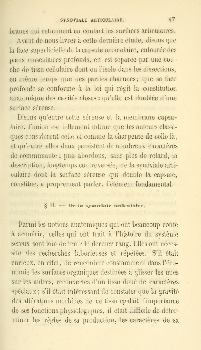 branes qui retiennent en contact les surfaces articulaires. Avant de nous livrer à cette dernière étude, disons que la face superficielle de la capsule orbiculaire, entourée des plans musculaires profonds, en est séparée par une cou- che de tissu cellulaire dont on l'isole dans les dissections, en niêine temps que des parties charnues ; que sa face profonde se conforme à la loi qui régit la constitution anatomique des cavités closes : qu'elle est doublée d\uie surface séreuse. Disons qu'entre cette séreuse et la membrane capsu- iaire, l'union est tellement intime que les auteurs classi- ques coosidèreni celle-ci comme la charpente de celle-là, et qu'entre elles deux persistent de nom^breus caractères de communauté ; puis abordons, sans plus de retard, la description, longtemps controversée, de la synoviale arti- culaire dont la surface séreuse qui double la capsule, constitue, à proprement parler, l'élément fondamental. § il. ■— Pe la sjiîowlale as°tic5slaîre. Parmi les notions anatomiques qui ont beaucoup coûté à acquérir, celles qui ont trait à l'histoire du système séreux sont loin de tenir le dernier rang. Elles ont néces- sité des recherches laborieuses et répétées. S'il était curieux, en effet, de rencontrer constamment dans l'éco- nomie les surfaces organiques destinées à glisser les unes sur les autres, recouvertes d'un tissu doué de caractères spéciaux: s'il était intéressant de constalerque la gravité des altérations morbides de ce tissu égalait l'importance de ses fonctions physiologiques, il était difficile de déter- miner les règles de sa production ^ les caractères de sa