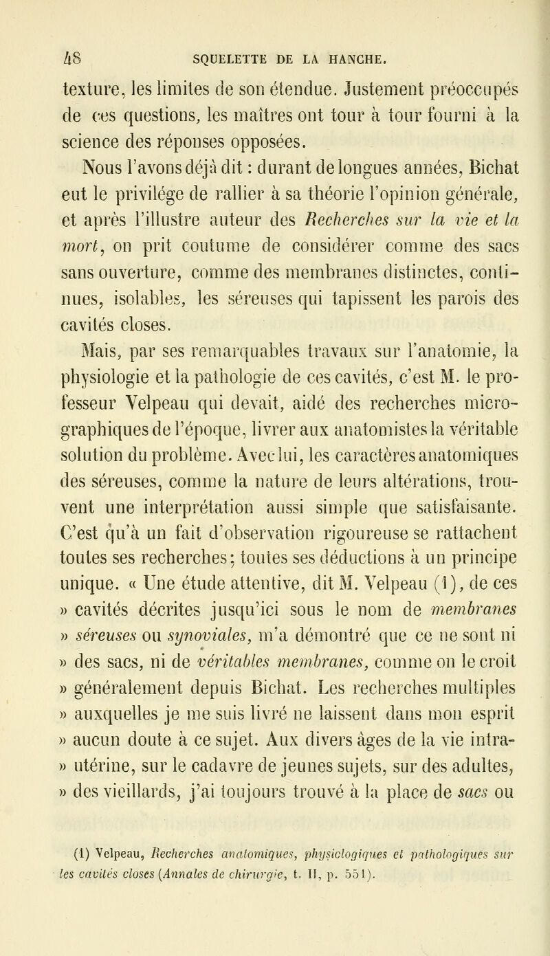 texture, les limites de son étendue. Justement préoccupés de ces questions, les maîtres ont tour à tour fourni à la science des réponses opposées. Nous l'avons déjà dit : durant de longues années, Bichat eut le privilège de rallier à sa théorie l'opinion générale, et après l'illustre auteur des Recherches sur la vie et la mort, on prit coutume de considérer comme des sacs sans ouverture, comme des membranes distinctes, conti- nues, isolables, les séreuses qui tapissent les parois des cavités closes. Mais, par ses remarquables travaux sur l'anatomie, la physiologie et la pathologie de ces cavités, c'est M. le pro- fesseur Velpeau qui devait, aidé des recherches micro- graphiques de l'époque, livrer aux anatomistesla véritable solution du problème. Avec lui, les caractères anatomiques des séreuses, comme la nature de leurs altérations, trou- vent une interprétation aussi simple que satisfaisante. C'est qu'à un fait d'observation rigoureuse se rattachent toutes ses recherches; toutes ses déductions à un principe unique. « Une étude attentive, dit M. Yelpeau (1), de ces » cavités décrites jusqu'ici sous le nom de membranes » séreuses ou synoviales, m'a démontré que ce ne sont ni » des sacs, ni de véritables membranes, comme on le croit » généralement depuis Bichat. Les recherches multiples » auxquelles je me suis livré ne laissent dans mon esprit » aucun doute à ce sujet. Aux divers âges de la vie intra- » utérine, sur le cadavre de jeunes sujets, sur des adultes, » des vieillards, j'ai toujours trouvé à la place de sacs ou (1) Velpeau, Recherches analomiques, physiologiques et pathologiques sur les cavités closes {Annales de chirurgie, t. U, p. 551),