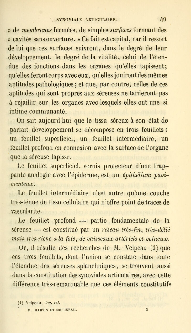 » de membranes fermées, de simples surfaces formant des » cavités sans ouverture. » Ce fait est capital, car il ressort de lui que ces surfaces suivront, dans le degré de leur développement, le degré de la vitalité, celui de l'éten- due des fonctions dans les organes qu'elles tapissent; qu'elles ferontcorps aveceux, qu'elles jouiront des mêmes aptitudes pathologiques; et que, par contre, celles de ces aptitudes qui sont propres aux séreuses ne tarderont pas à rejaillir sur les organes avec lesquels elles ont une si intime communauté. On sait aujourd'hui que le tissu séreux à son état de parfait développement se décompose en trois feuillets : un feuillet superficiel, un feuillet intermédiaire, un feuillet profond en connexion avec la surface de l'organe que la séreuse tapisse. Le feuillet superficiel, vernis protecteur d une frap- pante analogie avec l'épiderme, est un épithélium pavi- menteuûo. Le feuillet intermédiaire n'est autre qu'une couche très-ténue de tissu cellulaire qui n'offre point de traces de vascularité. Le feuillet profond — partie fondamentale de la séreuse — est constitué par un réseau très-fin^ très-délié mais très-riche à la fois^ de vaisseaux artériels et veineux. Or, il résulte des recherches de M. Velpeau (1) que ces trois feuillets, dont l'union se constate dans toute rétendue des séreuses splanchniques, se trouvent aussi dans la constitution des synoviales articulaires, avec cette différence très-remarquable que ces éléments constitutifs (1) Velpeau, loc, cit. F. MARTIN ET COLLINEÂU. 4