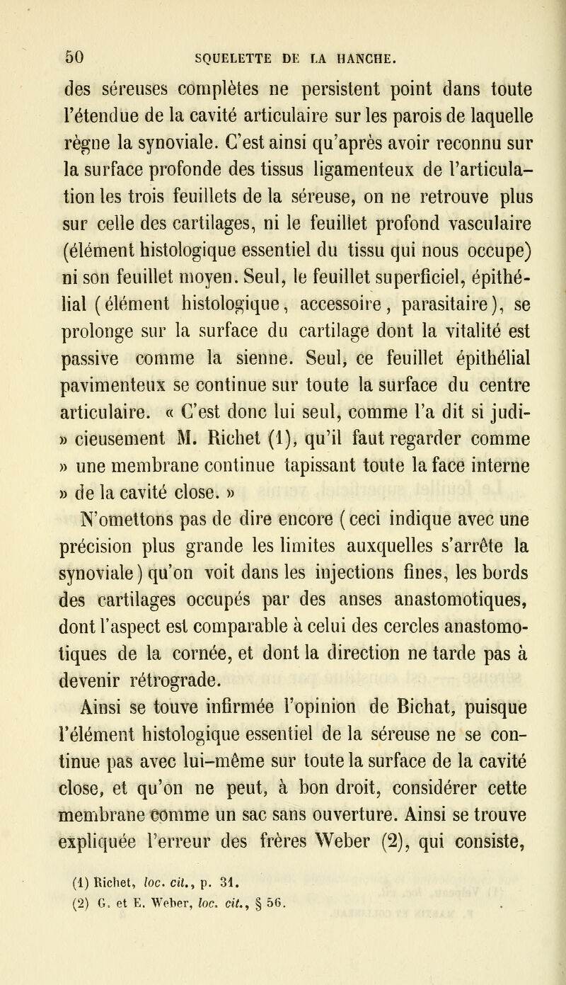 des séreuses complètes ne persistent point dans toute rétendue de la cavité articulaire sur les parois de laquelle règne la synoviale. C'est ainsi qu'après avoir reconnu sur la surface profonde des tissus ligamenteux de l'articula- tion les trois feuillets de la séreuse, on ne retrouve plus sur celle des cartilages, ni le feuillet profond vasculaire (élément histologique essentiel du tissu qui nous occupe) ni son feuillet moyen. Seul, le feuillet superficiel, épithé- lial (élément histologique, accessoire, parasitaire), se prolonge sur la surface du cartilage dont la vitalité est passive comme la sienne. Seul, ce feuillet épithélial pavimenteux se continue sur toute la surface du centre articulaire. « C'est donc lui seul, comme l'a dit si judi- » cieusement M. Richet (1), qu'il faut regarder comme » une membrane continue tapissant toute la face interne » de la cavité close. » N'omettons pas de dire encore ( ceci indique avec une précision plus grande les limites auxquelles s'arrête la synoviale ) qu'on voit dans les injections fines, les bords des cartilages occupés par des anses anastomotiques, dont l'aspect est comparable à celui des cercles anastomo- tiques de la cornée, et dont la direction ne tarde pas à devenir rétrograde. Ainsi se touve infirmée l'opinion de Bichat, puisque Télément histologique essentiel de la séreuse ne se con- tinue pas avec lui-même sur toute la surface de la cavité close, et qu'on ne peut, à bon droit, considérer cette membrane comme un sac sans ouverture. Ainsi se trouve expliquée Terreur des frères Weber (2), qui consiste, (1) Richet, loc. cit., p. 31. (2) G= et E. Weber, loc. cit., § 56. .