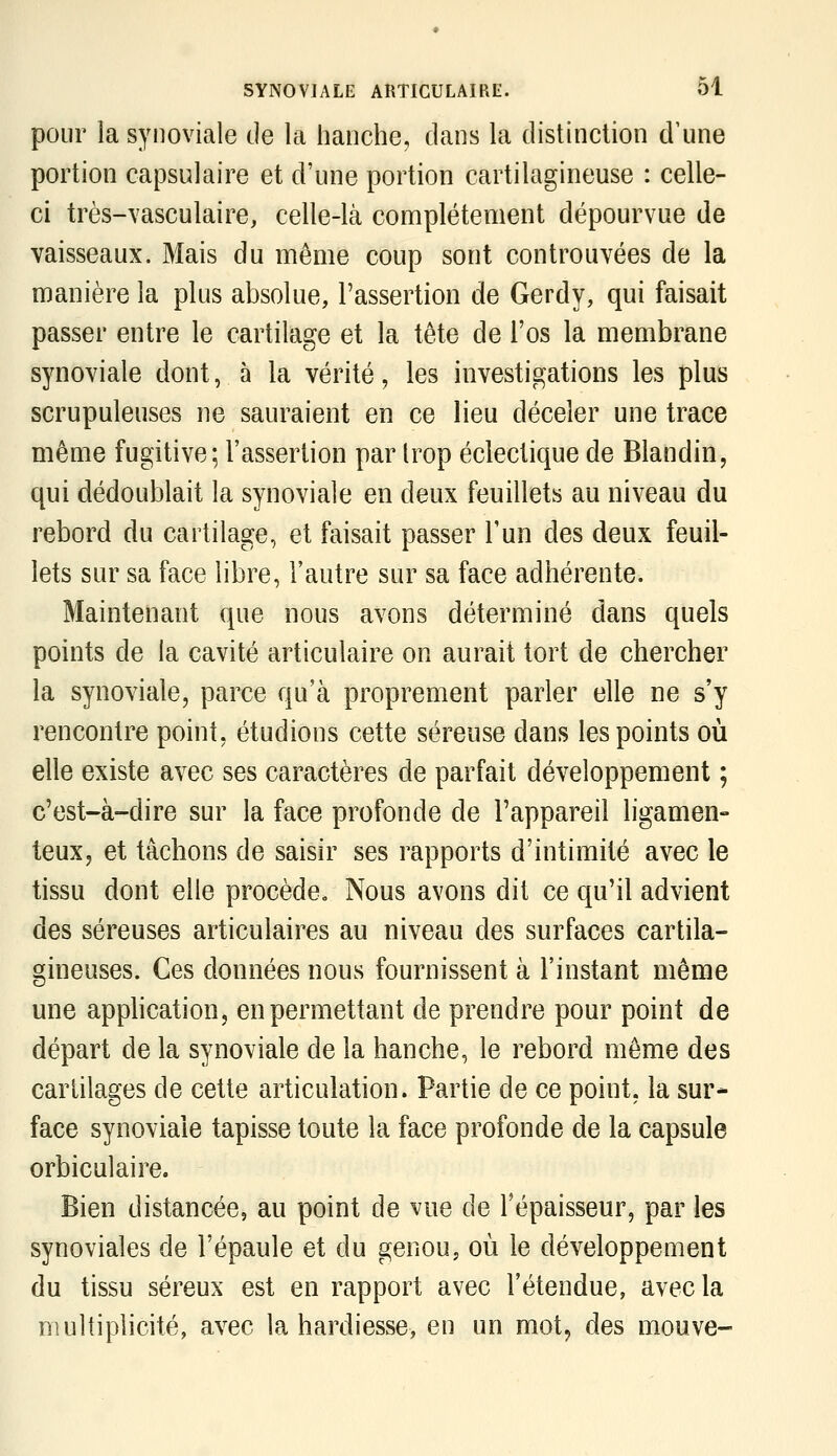 pour la synoviale de la hanche, dans la distinction d'une portion capsulaire et d'une portion cartilagineuse : celle- ci très-vasculaire, celle-là complètement dépourvue de vaisseaux. Mais du même coup sont controuvées de la manière la plus absolue, l'assertion de Gerdy, qui faisait passer entre le cartilage et la tête de l'os la membrane synoviale dont, à la vérité, les investigations les plus scrupuleuses ne sauraient en ce lieu déceler une trace même fugitive; l'assertion par trop éclectique de Blandin, qui dédoublait la synoviale en deux feuillets au niveau du rebord du cartilage, et faisait passer l'un des deux feuil- lets sur sa face libre, l'autre sur sa face adhérente. Maintenant que nous avons déterminé dans quels points de la cavité articulaire on aurait tort de chercher la synoviale, parce qu'à proprement parler elle ne s'y rencontre point, étudions cette séreuse dans les points où elle existe avec ses caractères de parfait développement ; c'est-à-dire sur la face profonde de l'appareil ligamen- teux, et tâchons de saisir ses rapports d'intimité avec le tissu dont elle procède» Nous avons dit ce qu'il advient des séreuses articulaires au niveau des surfaces cartila- gineuses. Ces données nous fournissent à l'instant même une apphcation, en permettant de prendre pour point de départ de la synoviale de la hanche, le rebord môme des cartilages de cette articulation. Partie de ce point, la sur- face synoviale tapisse toute la face profonde de la capsule orbiculaire. Bien distancée, au point de vue de l'épaisseur, par les synoviales de l'épaule et du genou, où le développement du tissu séreux est en rapport avec l'étendue, avec la multiplicité, avec la hardiesse, en un mot, des mouve-