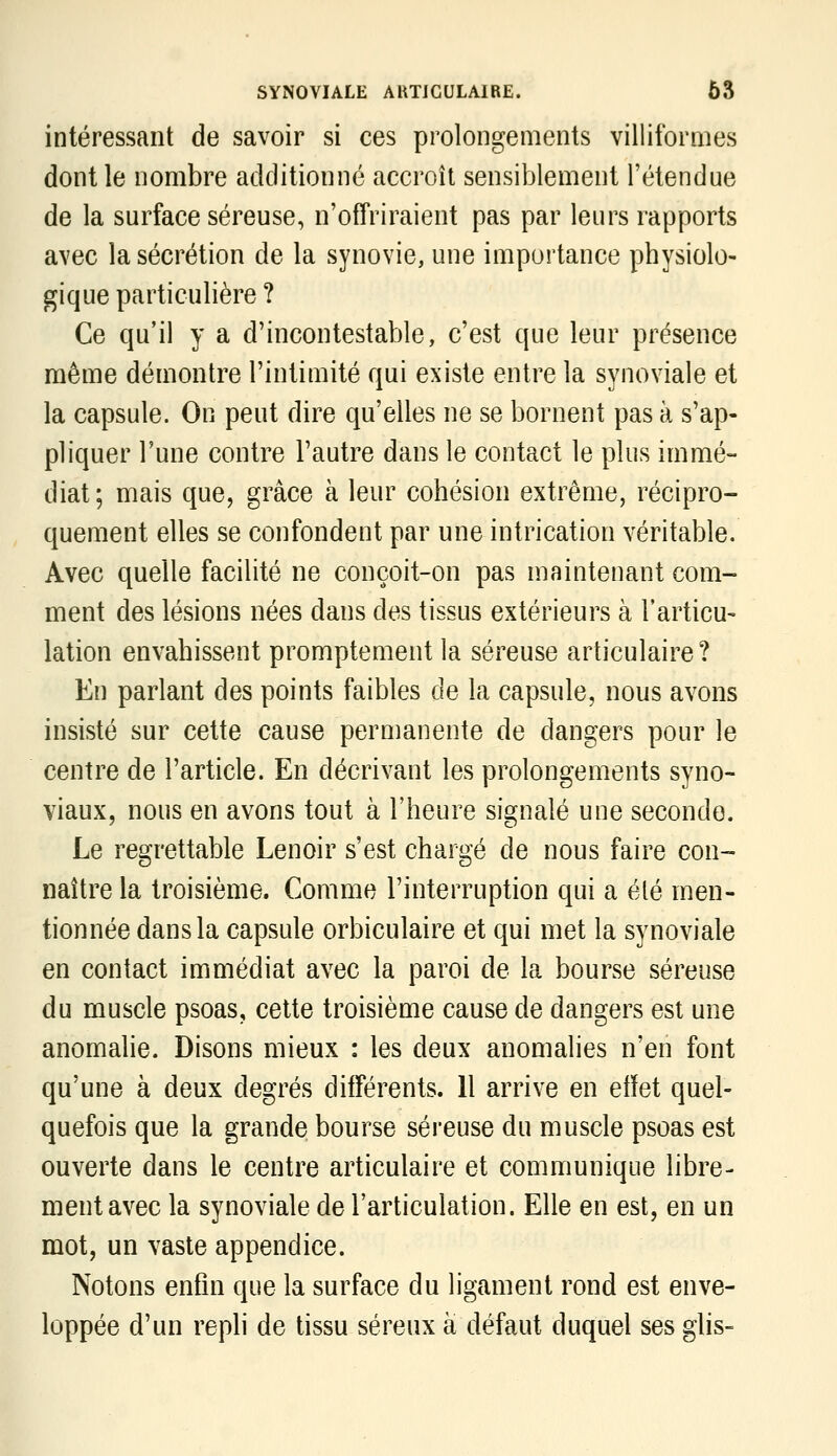 intéressant de savoir si ces prolongements villiformes dont le nombre additionné accroît sensiblement l'étendue de la surface séreuse, n'offriraient pas par leurs rapports avec la sécrétion de la synovie, une importance physiolo- gique particulière ? Ce qu'il y a d'incontestable, c'est que leur présence même démontre l'intimité qui existe entre la synoviale et la capsule. On peut dire qu'elles ne se bornent pas à s'ap- pliquer l'une contre l'autre dans le contact le plus immé- diat; mais que, grâce à leur cohésion extrême, récipro- quement elles se confondent par une intrication véritable. Avec quelle facilité ne conçoit-on pas maintenant com- ment des lésions nées dans des tissus extérieurs à l'articu- lation envahissent promptement la séreuse articulaire? En parlant des points faibles de la capsule, nous avons insisté sur cette cause permanente de dangers pour le centre de l'article. En décrivant les prolongements syno- viaux, nous en avons tout à l'heure signalé une seconde. Le regrettable Lenoir s'est chargé de nous faire con- naître la troisième. Comme l'interruption qui a élé men- tionnée dans la capsule orbiculaire et qui met la synoviale en contact immédiat avec la paroi de la bourse séreuse du muscle psoas, cette troisième cause de dangers est une anomalie. Disons mieux : les deux anomalies n'en font qu'une à deux degrés différents. 11 arrive en efïet quel- quefois que la grande bourse séreuse du muscle psoas est ouverte dans le centre articulaire et communique libre- ment avec la synoviale de l'articulation. Elle en est, en un mot, un vaste appendice. Notons enfin que la surface du ligament rond est enve- loppée d'un repli de tissu séreux à défaut duquel ses glis-