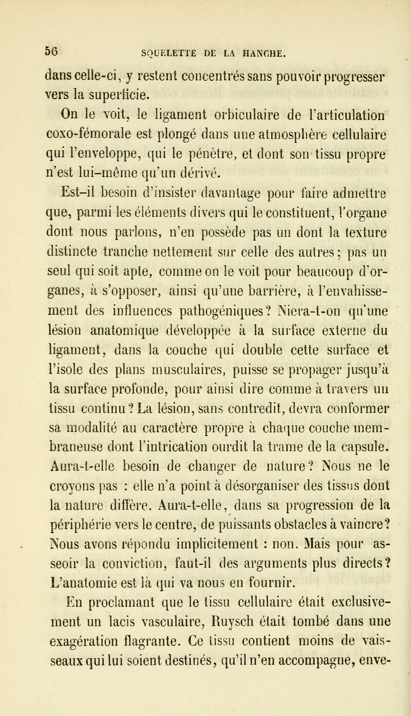 dans celle-ci, y restent concentrés sans pouvoir progresser vers la superficie. On le voit, le ligament orbiculaire de l'articulation coxo-fémorale est plongé dans une atmosphère cellulaire qui l'enveloppe, qui le pénètre, et dont son tissu propre n'est lui-même qu'un dérivé. Est-il besoin d'insister davantage pour faire admettre que, parmi les éléments divers qui le constituent, l'organe dont nous parlons, n'en possède pas un dont la texture distincte tranche nettement sur celle des autres ; pas un seul qui soit apte, comme on le voit pour beaucoup d'or- ganes, à s'opposer, ainsi qu'une barrière, à l'envahisse- ment des influences pathogéniques ? Niera-t-on qu'une lésion anatomique développée à la surface externe du ligament, dans la couche qui double cette surface et l'isole des plans musculaires, puisse se propager jusqu'à la surface profonde, pour ainsi dire comme à travers un tissu continu? La lésion, sans contredit, devra conformer sa modalité au caractère propre à chaque couche mem- braneuse dont l'intrication ourdit la trame de la capsule. Aura-t-elle besoin de changer de nature? Nous ne le croyons pas : elle n'a point à désorganiser des tissus dont la nature difl'ère. Aura-t-elle, dans sa progression de la périphérie vers le centre, de puissants obstacles à vaincre? Nous avons répondu implicitement : non. Mais pour as- seoir la conviction, faut-il des arguments plus directs? L'anatomie est là qui va nous en fournir. En proclamant que le tissu cellulaire était exclusive- ment un lacis vasculaire, Ruysch était tombé dans une exagération flagrante. Ce tissu contient moins de vais- seaux qui lui soient destinés, qu'il n'en accompagne, enve-