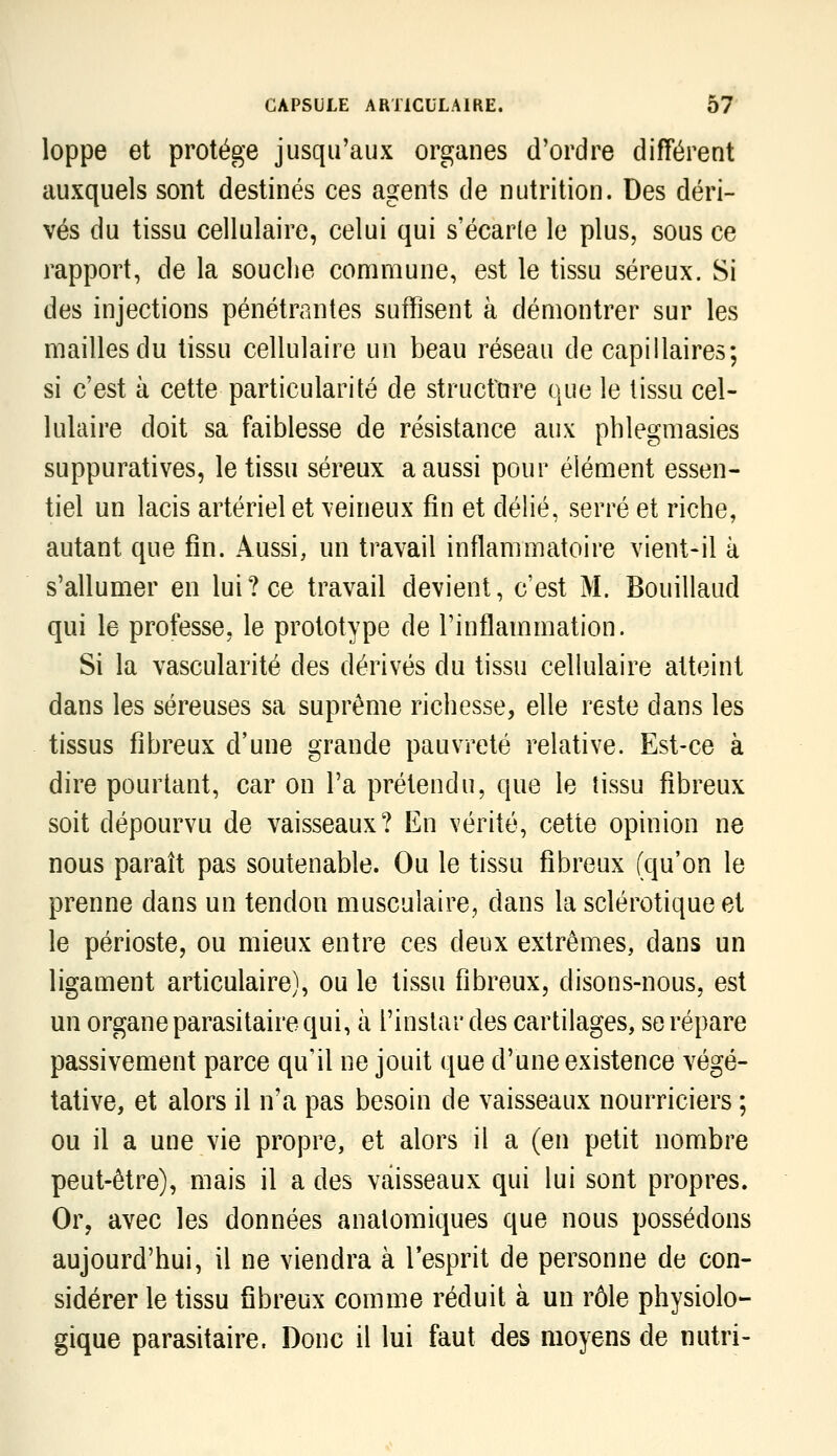 loppe et protège jusqu'aux organes d'ordre différent auxquels sont destinés ces agents de nutrition. Des déri- vés du tissu cellulaire, celui qui s'écarle le plus, sous ce rapport, de la souche commune, est le tissu séreux. Si des injections pénétrantes suffisent à démontrer sur les mailles du tissu cellulaire un beau réseau de capillaires; si c'est à cette particularité de structure que le tissu cel- lulaire doit sa faiblesse de résistance aux pblegmasies suppuratives, le tissu séreux a aussi pour élément essen- tiel un lacis artériel et \eineux fin et délié, serré et riche, autant que fin. Aussi, un travail inflammatoire vient-il à s'allumer en lui? ce travail devient, c'est M. Bouillaud qui le professe, le prototype de l'inflammation. Si la vascularité des dérivés du tissu cellulaire atteint dans les séreuses sa suprême richesse, elle reste dans les tissus fibreux d'une grande pauvreté relative. Est-ce à dire pourtant, car on l'a prétendu, que le tissu fibreux soit dépourvu de vaisseaux? En vérité, cette opinion ne nous paraît pas soutenable. Ou le tissu fibreux (qu'on le prenne dans un tendon musculaire, dans la sclérotique et le périoste, ou mieux entre ces deux extrêmes, dans un ligament articulaire), ou le tissu fibreux, disons-nous, est un organe parasitaire qui, à l'instar des cartilages, se répare passivement parce qu'il ne jouit que d'une existence végé- tative, et alors il n'a pas besoin de vaisseaux nourriciers ; ou il a une vie propre, et alors il a (en petit nombre peut-être), mais il a des vaisseaux qui lui sont propres. Or, avec les données anatomiques que nous possédons aujourd'hui, il ne viendra à Tesprit de personne de con- sidérer le tissu fibreux comme réduit à un rôle physiolo- gique parasitaire. Donc il lui faut des moyens de nutri-