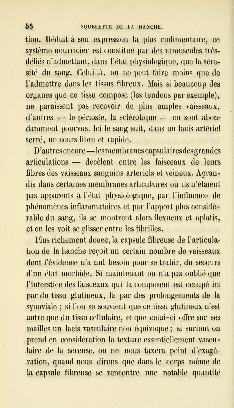 tion. Réduit à son expression la plus rudimentaire, ce système nourricier est constitué par des ramuscules très- déliés n'admettant, dans l'état physiologique, que la séro-' site du sang. Celui-là, on ne peut faire moins que de l'admettre dans les tissus fibreux. Mais si beaucoup des organes que ce tissu compose (les tendons par exemple), ne paraissent pas recevoir de plus amples vaisseaux, d'autres —- le périoste, la sclérotique — en sont abon- damment pourvus. Ici le sang suit, dans un lacis artériel serré, un cours libre et rapide. D'autres encore^—lesmembranescapsulairesdesgrandes articulations — décèlent entre les faisceaux de leurs fibres des vaisseaux sanguins artériels et veineux. Agran- dis dans certaines membranes articulaires où ils n'étaient pas apparents à l'état physiologique, par l'influence de phénomènes inflammatoires et par l'apport plus considé- rable du sang, ils se montrent alors flexueux et aplatis, et on les voit se glisser entre les fibrilles. Plus richement douée, la capsule fibreuse de l'articula- tion de la hanche reçoit un certain nombre de vaisseaux dont l'évidence n'a nul besoin pour se trahir, du secours d'un état morbide. Si maintenant on n'a pas oublié que l'interstice des faisceaux qui la composent est occupé ici par du tissu glutineux, là par des prolongements de la synoviale ; si l'on se souvient que ce tissu glutineux n'est autre que du tissu cellulaire, et que celui-ci ofî^re sur ses maiUes un lacis vasculaire non équivoque ; si surtout on prend en considération la texture essentiellement vascu- laire de la séreuse, on ne nous taxera point d'exagé- ration, quand nous dirons que dans le corps même de la capsule fibreuse se rencontre une notable quantité