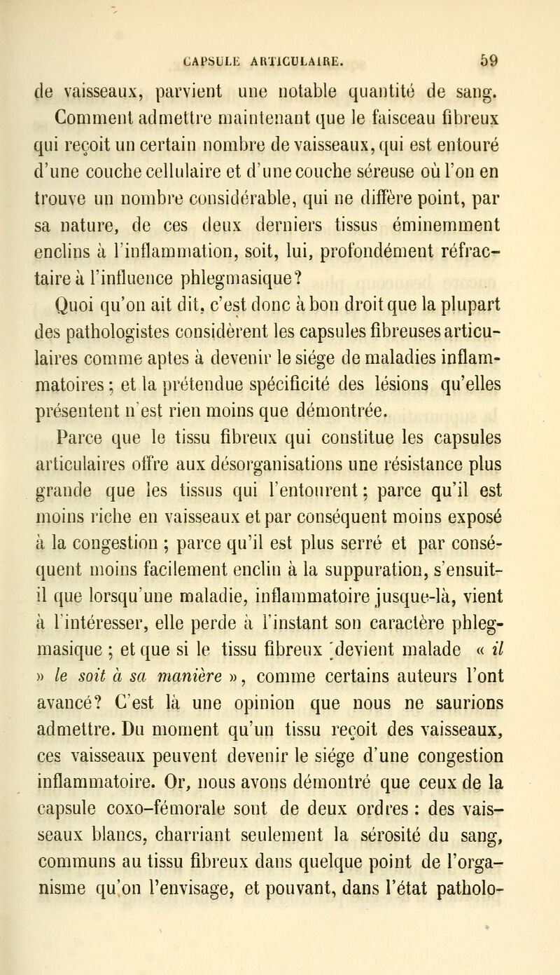 de vaisseaux, parvient une notable quantité de sang. Comment admettre maintenant que le faisceau fibreux qui reçoit un certain nombre de vaisseaux, qui est entouré d'une couche cellulaire et d'une couche séreuse où l'on en trouve un nombre considérable, qui ne diffère point, par sa nature, de ces deux derniers tissus éminemment enclins à l'inflammation, soit, lui, profondément réfrac- taireà l'influence phlegmasique? Quoi qu'on ait dit, c'est donc à bon droit que la plupart des pathologistes considèrent les capsules fibreuses articu- laires comme aptes à devenir le siège de maladies inflam- matoires ; et la prétendue spécificité des lésions qu'elles présentent n'est rien moins que démontrée. Parce que le tissu fibreux qui constitue les capsules articulaires oiïre aux désorganisations une résistance plus grande que les tissus qui l'entourent ; parce qu'il est moins riche en vaisseaux et par conséquent moins exposé à la congestion ; parce qu'il est plus serré et par consé- quent moins facilement enclin à la suppuration, s'ensuit- il que lorsqu'une maladie, inflammatoire jusque-là, vient à l'intéresser, elle perde à l'instant son caractère phleg- masique ; et que si le tissu fibreux ^devient malade « il » le soit à sa manière », comme certains auteurs l'ont avancé? C'est là une opinion que nous ne saurions admettre. Du moment qu'un tissu reçoit des vaisseaux, ces vaisseaux peuvent devenir le siège d'une congestion inflammatoire. Or, nous avons démontré que ceux de la capsule coxo-fémorale sont de deux ordres : des vais- seaux blancs, charriant seulement la sérosité du sang, communs au tissu fibreux dans quelque point de l'orga- nisme qu'on l'envisage, et pouvant, dans l'état patholo-