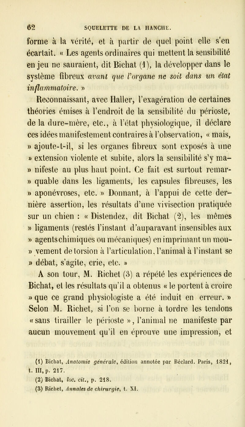 forme à la vérité, et à partir de quel point elle s'en écartait. « Les agents ordinaires qui mettent la sensibilité enjeu ne sauraient, dit Bichat (j), la développer dans le système fibreux avant que Vorgane ne soit dans un état inflammatoire. » Reconnaissant, avec Haller, l'exagération de certaines théories émises à l'endroit de la sensibilité du périoste, de la dure-mère, etc., à l'état physiologique, il déclare ces idées manifestement contraires à l'observation, « mais, » ajoute-t-il, si les organes fibreux sont exposés à une » extension violente et subite, alors la sensibilité s'y ma- » nifeste au plus haut point. Ce fait est surtout remar- » quable dans les ligaments, les capsules fibreuses, les » aponévroses, etc. » Donnant, à l'appui de cette der- nière assertion, les résultats d'une vivisection pratiquée sur un chien : « Distendez, dit Bichat ('2), les mêmes » ligaments (restés l'instant d'auparavant insensibles aux » agents chimiques ou mécaniques) en imprimant un mou- » vement de torsion à l'articulation, l'animal à l'instant se » débat, s'agite, crie, etc. » A son tour, M. Richet (3) a répété les expériences de Bichat, et les résultats qu'il a obtenus « le portent à croire » que ce grand physiologiste a été induit en erreur. » Selon M. Richet, si Ton se borne à tordre les tendons « sans tirailler le périoste », l'animal ne manifeste par aucun mouvement qu'il en éprouve une impression, et (1) Bichat, Anatomie générale, édition annotée par Béclard. Paris, 1821, t. m, p. 217. (2) Bichat, loc. cit., p. 218. (3) Richet, Annales de chirurgie^ t. XI.