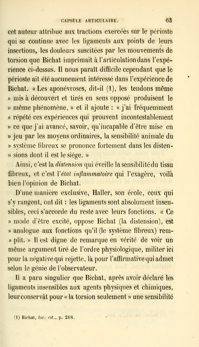 cet auteur attribue aux tractions exercées sur le périoste qui se continue avec les ligaments aux points de leurs insertions, les douleurs suscitées par les raouvenaents de torsion que Bichat imprimait à l'articulation dans l'expé- rience ci-dessus. Il nous paraît difficile cependant que le périoste ait été aucunement intéressé dans l'expérience de Bichat. « Les aponévroses, dit-il (1), les tendons même » mis à découvert et tirés en sens opposé produisent le » même phénomène, » et il ajoute : « j'ai fréquemment » répété ces expériences qui prouvent incontestablement » ce que j'ai avancé, savoir, qu'incapable d'être mise en » jeu par les moyens ordinaires, la sensibilité animale du » système fibreux se prononce fortement dans les disten- » sions dont il est le siège. » Ainsi, c'est la distension qui éveille la sensibilité du tissu fibreux, et c'est Vétai inflammatoire qui l'exagère, voilà bien l'opinion de Bichat. D'une manière exclusive, Haller, son école, ceux qui s'y rangent, ont dit : les ligaments sont absolument insen- sibles, ceci s'accorde du reste avec leurs fonctions. « Ce » mode d'être excité, oppose Bichat (la distension), est » analogue aux fonctions qu'il (le système fibreux) rem- » plit. » ïl est digne de remarque en vérité de voir un même argument tiré de Tordre physiologique, mihter ici pour la négative qui rejette, là pour l'affirmative qui admet selon le génie de l'observateur. Il a paru singulier que Bichat, après avoir déclaré les ligaments insensibles aux agents physiques et chimiques, leur conservât pour « la torsion seulement » une sensibilité