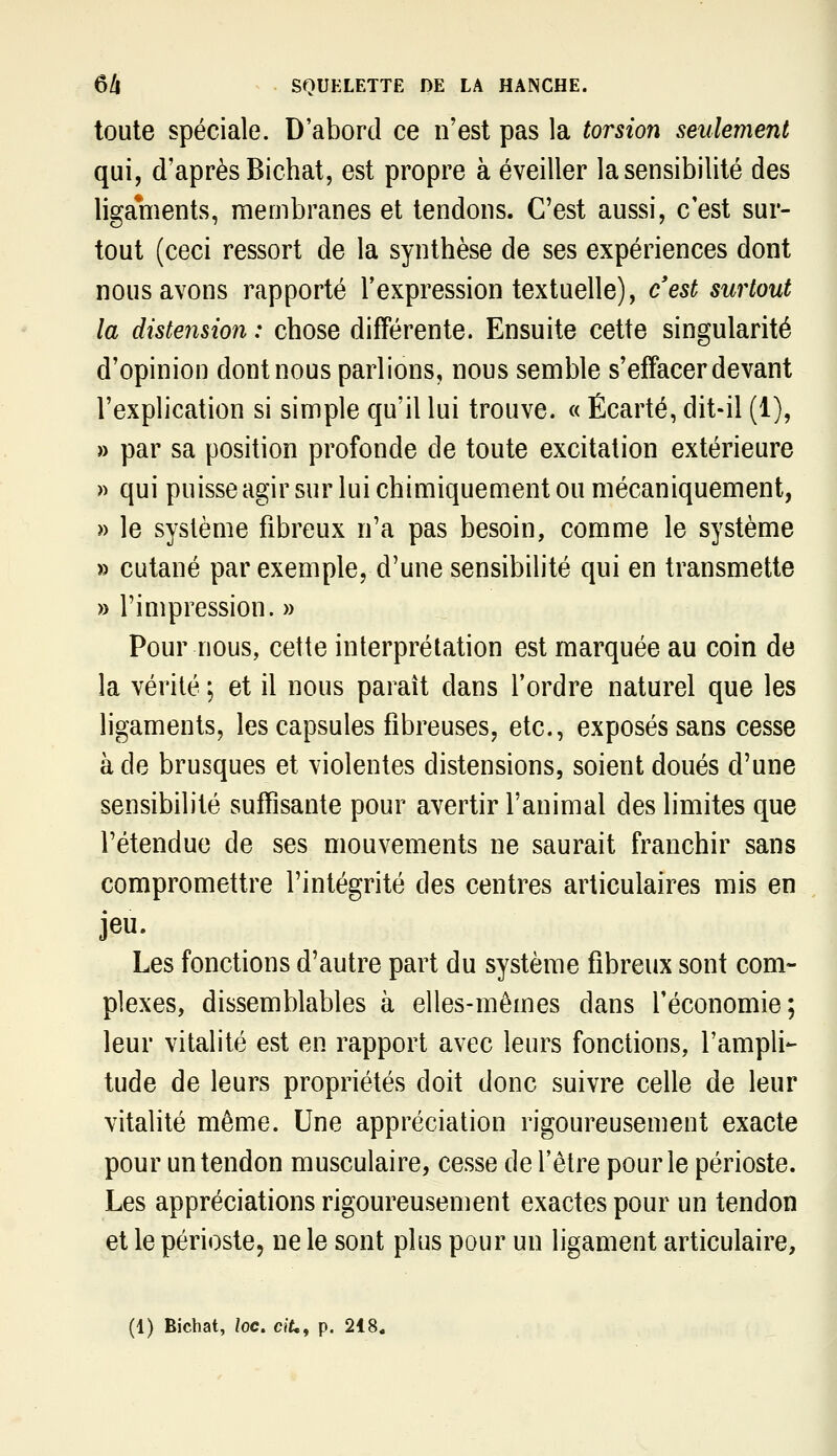 toute spéciale. D'abord ce n'est pas la torsion seulement qui, d'après Bichat, est propre à éveiller la sensibilité des ligaments, membranes et tendons. C'est aussi, c'est sur- tout (ceci ressort de la synthèse de ses expériences dont nous avons rapporté l'expression textuelle), c'est surtout la distension : chose différente. Ensuite cette singularité d'opinion dont nous parlions, nous semble s'effacer devant l'explication si simple qu'il lui trouve. « Écarté, dit-il (1), » par sa position profonde de toute excitation extérieure » qui puisse agir sur lui chimiquement ou mécaniquement, » le système fibreux n'a pas besoin, comme le système » cutané par exemple, d'une sensibilité qui en transmette » l'impression. » Pour nous, cette interprétation est marquée au coin de la vérité ; et il nous paraît dans l'ordre naturel que les ligaments, les capsules fibreuses, etc., exposés sans cesse à de brusques et violentes distensions, soient doués d'une sensibilité suffisante pour avertir l'animal des limites que l'étendue de ses mouvements ne saurait franchir sans compromettre l'intégrité des centres articulaires mis en jeu. Les fonctions d'autre part du système fibreux sont com- plexes, dissemblables à elles-mêmes dans l'économie; leur vitalité est en rapport avec leurs fonctions, l'ampli- tude de leurs propriétés doit donc suivre celle de leur vitalité même. Une appréciation rigoureusement exacte pour un tendon musculaire, cesse de rêlre pour le périoste. Les appréciations rigoureusement exactes pour un tendon et le périoste, ne le sont plus pour un ligament articulaire,