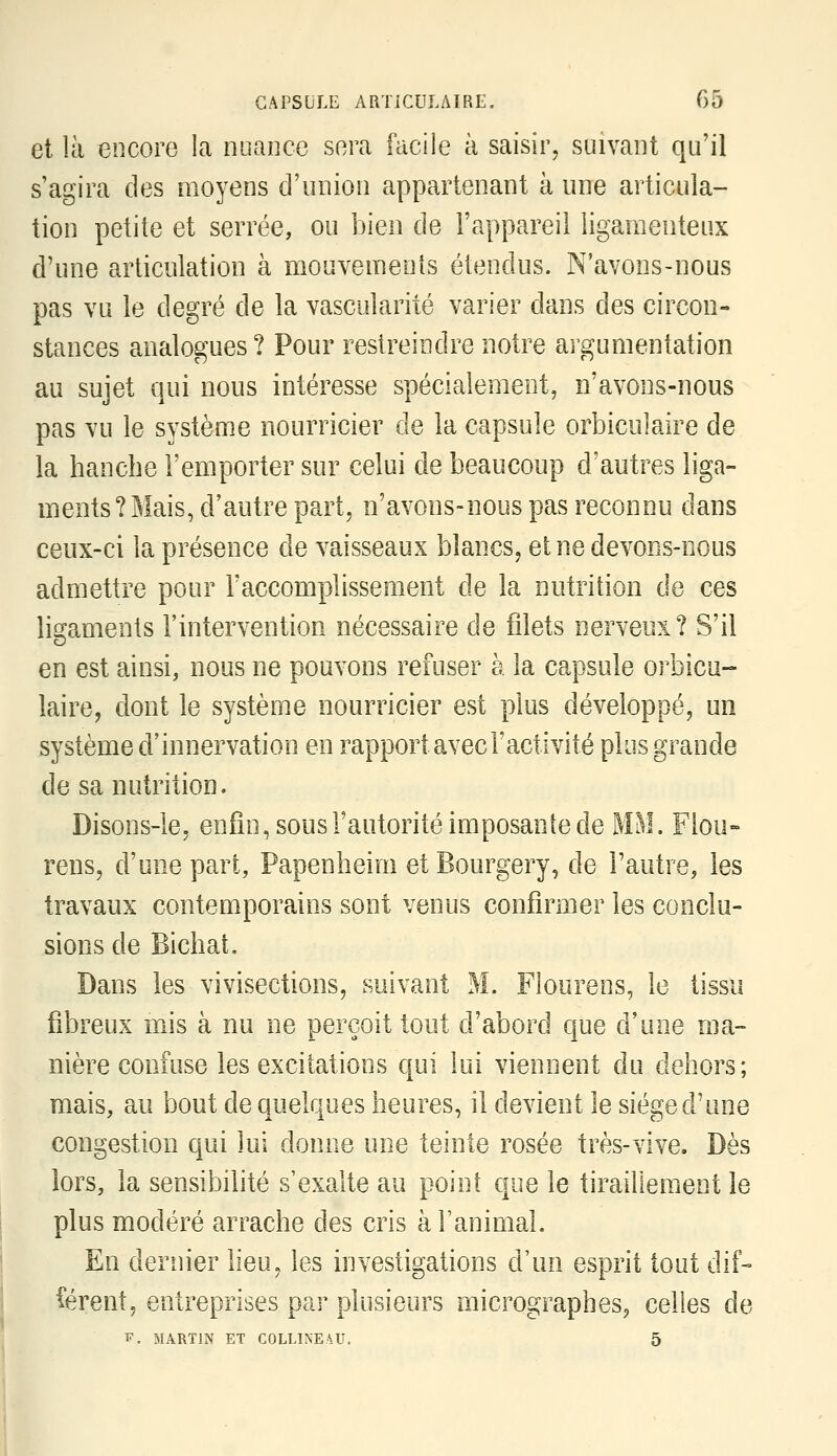 et là encore la nuance sera facile à saisir, suivant qu'il s'agira des moyens d'union appartenant à une articula- tion petite et serrée, ou bien de l'appareil ligamenteux d'une articulation à mouvemenis étendus. N'avons-nous pas vu le degré de la vascularité varier dans des circon- stances analogues? Pour restreindre notre argumentation au sujet qui nous intéresse spécialement, n'avons-nous pas vu le système nourricier de la capsule orbiculaire de la hanche l'emporter sur celui de beaucoup d'autres liga- ments? Mais, d'autre part, n'avons-nous pas reconnu dans ceux-ci la présence de vaisseaux blancs, et ne devons-nous admettre pour l'accomplissement de la nutrition de ces lis:aments l'intervention nécessaire de filets nerveux? S'il en est ainsi, nous ne pouvons refuser à la capsule orbicu- laire, dont le système nourricier est plus développé, un système d'innervation en rapport avec l'activité plus grande de sa nutrition. Disons-le, enfin, sous l'autorité imposante de MM. Flou- rens, d'une part, Papenheiin et Bourgery, de l'autre, les travaux contemporains sont venus confirmer les conclu- sions de Bichat. Dans les vivisections, suivant M. Fiourens, le tissu fibreux mis à nu ne perçoit tout d'abord que d'une ma- nière confuse les excitations qui lui viennent du dehors; mais, au bout de quelques heures, il devient le siège d'une congestion qui lui donne une teinte rosée très-vive. Dès lors, la sensibilité s'exalte au point que le tiraillement le plus modéré arrache des cris à l'animal. En dernier lieu, les investigations d'un esprit tout dif- iérent, entreprises par plusieurs micrographes^ celles de p. MARTIN ET COLLINEA.U. 5