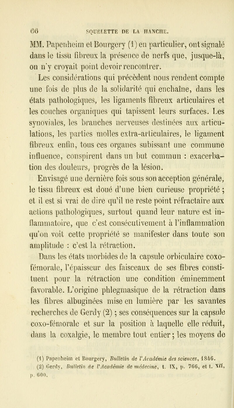 MM. Papeiïheim etBourgery (i) en particulier, ont signalé dans le tissu fibreux la présence de nerfs que, jusque-là, on n'y croyait point devoir rencontrer. Les considérations qui précèdent nous rendent compte une fois de plus de la solidarité qui enchaîne, dans les états pathologiques, les ligaments fibreux articulaires et les couches organiques qui tapissent leurs surfaces. Les synoviales, les branches nerveuses destinées aux articu- lations, les parties molles extra-articulaires, le ligament fibreux enfin, tous ces organes subissant une commune influence, conspirent dans un but commun : exacerba- tion des douleurs, progrès de la lésion. Envisagé une dernière fois sous son acception générale, le tissu fibreux est doué d'une bien curieuse propriété ; et il est si vrai de dire qu'il ne reste point réfractaire aux actions pathologiques, surtout quand leur nature est in- flammatoire, que c'est consécutivement à l'inflammation qu'on voit cette propriété se manifester dans toute son amplitude : c'est la rétraction. Dans les états morbides de la capsule orbiculaire coxo- fémorale, l'épaisseur des faisceaux de ses fibres consti- tuent pour la rétraction une condition éminemment favorable. L'origine phlegmasique de la rétraction dans les fibres albuginées mise en lumière par les savantes recherches de Gerdy (2) ; ses conséquences sur la capsule coxo-fémorale et sur la position à laquelle elle réduit, dans la coxalgie, le membre tout entier; les moyens de (1) Papenheim et Bourgery, Bulletin de F Académie des sciences <, 1846. (2) Gerdy, Bullelin de VAcadémie de médecine^ t. IX, p, 766, et t. ^^U p. 600.