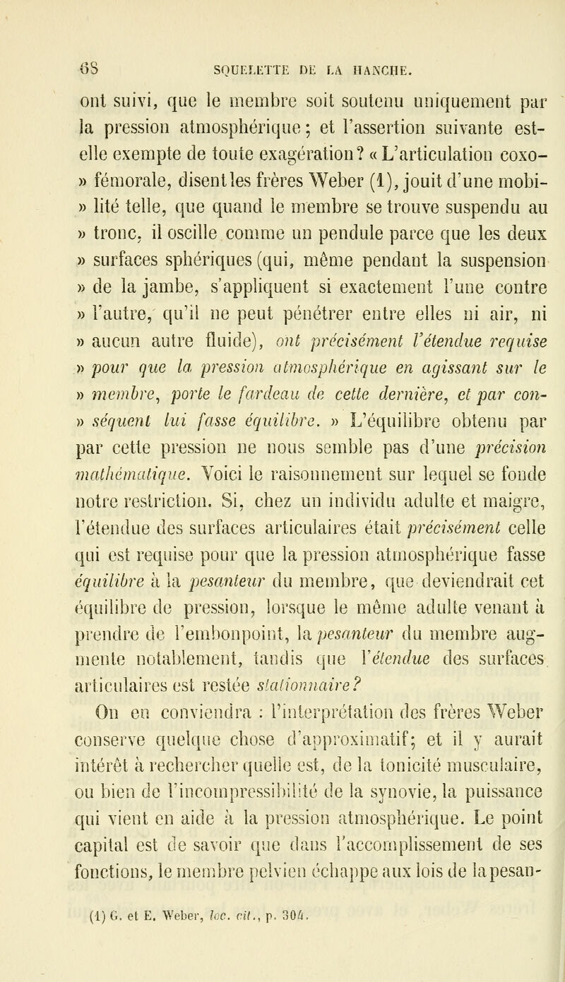 ont suivi, que le membre soit soutenu uniquement par la pression atmosphérique ; et l'assertion suivante est- elle exempte de toute exagération? «L'articulation coxo- » fémorale, disent les frères Weber (1), jouit d'une mobi- » lité telle, que quand le membre se trouve suspendu au » tronc, il oscille comme un pendule parce que les deux » surfaces sphériques (qui, même pendant la suspension » de la jambe, s'appliquent si exactement l'une contre » l'autre, qu'il ne peut pénétrer entre elles ni air, ni » aucun autre fluide), ont précisément retendue requise .)) pour que la pression atmosphérique en agissant sur le » membre^ porte le fardeau de cette dernière^ et par con- )) séquent lui fasse équilibre, » L'équilibre obtenu par par cette pression ne nous semble pas d'une précision mathématique. Voici le raisonnement sur lequel se fonde notre restriction. Si, chez un individu adulte et maigre, l'étendue des surfaces articulaires était précisément celle qui est requise pour que la pression atmosphérique fasse équilibre à la pesanteur du membre, que deviendrait cet équilibre de pression, lorsque le même adulte venant à prendre de l'embonpoint, la pesanteur du membre aug- mente notablement, tandis que Y étendue des surfaces articulaires est restée staiionnaire? On en conviendra : l'interprétation des frères Weber conserve quelque chose d'approximatif; et il y aurait intérêt à rechercher quelle est, de la tonicité musculaire, ou bien de l'incompressibilité de la synovie, la puissance qui vient en aide à la pression atmosphérique. Le point capital est de savoir que dans l'accomplissement de ses fonctions, le membre pelvien échappe aux lois de lapesan- (1) G. et E. Weber, loc. cil., p, 30/i.