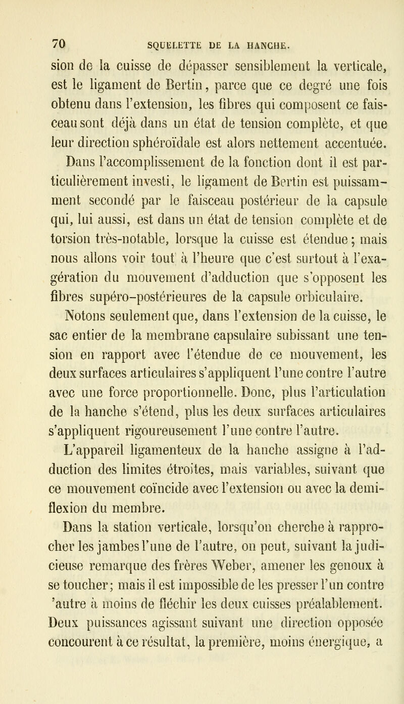 sion de la cuisse de dépasser sensiblement la verticale, est le ligament de Bertin, parce que ce degré une fois obtenu dans l'extension, les fibres qui composent ce fais- ceau sont déjà dans un état de tension complète, et que leur direction sphéroïdale est alors nettement accentuée. Dans l'accomplissement de la fonction dont il est par- ticulièrement investi, le ligament de Bertin est puissam- ment secondé par le faisceau postérieur de la capsule qui, lui aussi, est dans un état de tension complète et de torsion très-notable, lorsque la cuisse est étendue ; mais nous allons voir tout à l'heure que c'est surtout à l'exa- gération du mouvement d'adduction que s'opposent les fibres supéro-postérieures de la capsule orbiculaire. Notons seulement que, dans l'extension de la cuisse^ le sac entier de la membrane capsulaire subissant une ten- sion en rapport avec l'étendue de ce mouvement, les deux surfaces articulaires s'appliquent l'une contre l'autre avec une force proportionnelle. Donc, plus l'articulation de la hanche s'étend, plus les deux surfaces articulaires s'appliquent rigoureusement l'une contre l'autre. L'appareil ligamenteux de la hanche assigne à l'ad- duction des limites étroites, mais variables, suivant que ce mouvement coïncide avec l'extension ou avec la demi» flexion du membre. Dans la station verticale, lorsqu'on cherche à rappro- cher les jambes l'une de l'autre, on peut, suivant la judi- cieuse remarque des frères Weber, amener les genoux à se toucher; mais il est impossible de les presser l'un contre 'autre à moins de fléchir les deux cuisses préalablement. Deux puissances agissant suivant une direction opposée concourent à ce résultat, la première, moins énergique, a