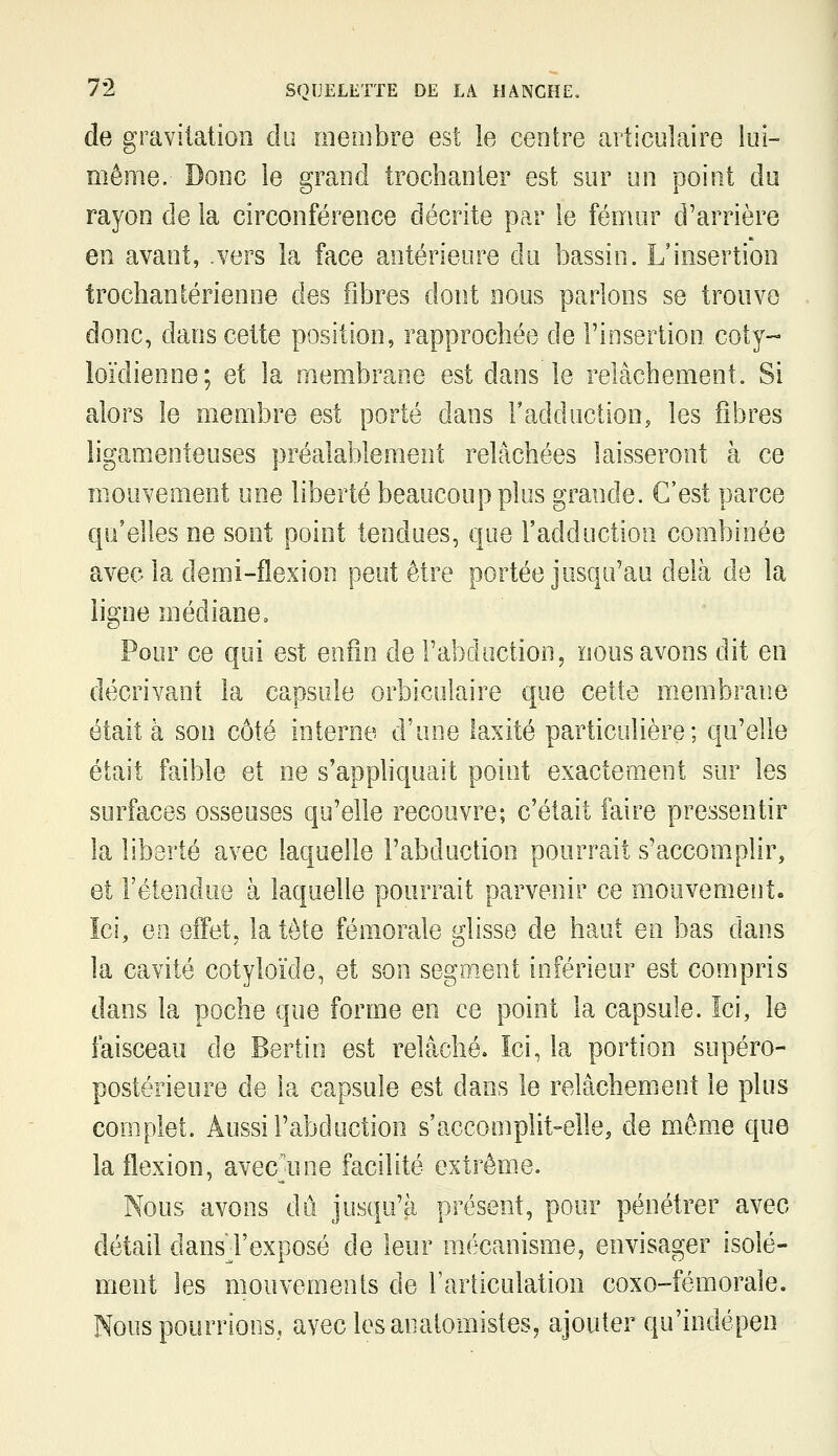 de gravitation du rneoîbre est le centre articulaire lui- même. Donc le grand trochanter est sur un point du rayon de la circonférence décrite par le fémur d'arrière en avant, .vers la face antérieure du bassin. L'insertion trochaniérienne des fibres dont nous parlons se trouve donc, dans cette position, rapprochée de l'insertion coty- loïdienne; et la membrane est dans le relâchement. Si alors le membre est porté dans l'adduction, les fibres ligamenteuses préalablement relâchées laisseront à ce mouvement une liberté beaucoup plus grande. C'est parce qu'elles ne sont point tendues, que l'adduction combinée avec la demi-flexion peut être portée jusqu'au delà de la ligne médiane. Pour ce qui est enfin de l'abduction, nous avons dit en décrivant la capsule orbiculaire que cette membrane était à son côté interne d'une laxité particulière; qu'elle était faible et ne s'appliquait point exactement sur les surfaces osseuses qu'elle recouvre; c'était faire pressentir la liberté avec laquelle l'abduction pourrait s'accomplir, et l'étendue à laquelle pourrait parvenir ce mouvemeutc Ici, en effet, la tète fémorale glisse de haut en bas dans la cavité cotyloïde, et son segment inférieur est compris dans la poche que forme en ce point la capsule. Ici, le faisceau de Bertin est relâché. Ici, la portion supéro- postérieure de la capsule est dans le relâchement le plus complet. Aussi l'abduction s'accomplit-elle, de môme que la flexion, avec^une facilité extrême. Nous avons dû jusqu'à présent, pour pénétrer avec détail dans l'exposé de leur mécanisme, envisager isolé- ment les mouvements de l'articulation coxo-fémorale. Nous pourrions, avec les anatomistes, ajouter qu'indépen