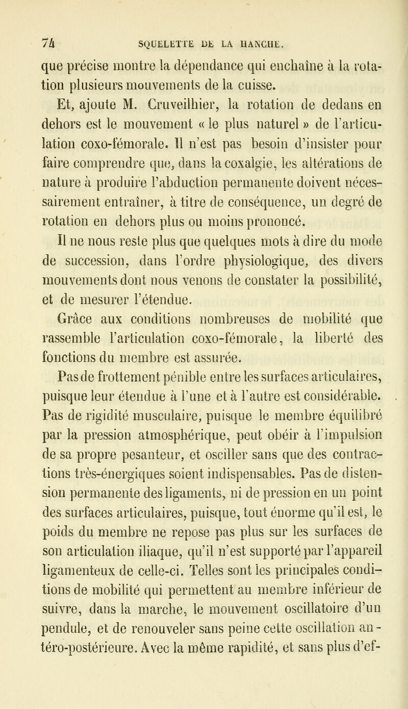 que précise montre la dépendance qui enchaîne à la rota- tion plusieurs mouvements de la cuisse. Et, ajoute M. Cruveilhier, la rotation de dedans en dehors est le mouvement « le plus naturel » de l'articu- lation coxo-temorale. Il n'est pas besoin d'insister pour faire comprendre que, dans la coxalgie, les altérations de nature à produire l'abduction permanente doivent néces- sairement entraîner, à titre de conséquence, un degré de rotation en dehors plus ou moins prononcé. Il ne nous reste plus que quelques mots à dire du mode de succession, dans l'ordre physiologique, des divers mouvements dont nous venons de constater la possibilité, et de mesurer l'étendue. Grâce aux conditions nombreuses de mobilité que rassemble l'articulation coxo-fémorale, la liberté des fonctions du membre est assurée. Pas de frottement pénible entre les surfaces articulaires, puisque leur étendue à l'une et à l'autre est considérable. Pas de rigidité musculaire, puisque le membre équilibré par la pression atmosphéri€[ue, peut obéir à l'impulsion de sa propre pesanteur, et osciller sans que des contrac- tions très-énergiques soient indispensables. Pas de disten- sion permanente des ligaments^ ni de pression en un point des surfaces articulaires, puisque, tout énorme qu'il est, le poids du membre ne repose pas plus sur les surfaces de son articulation iliaque, qu'il n'est supporté par l'appareil ligamenteux de celle-ci. Telles sont les principales condi- tions de mobilité qui permettent au membre inférieur de suivre, dans la marche, le mouvement oscillatoire d'un pendule, et de renouveler sans peine cette oscillation an- téro-postérieure. Avec la même rapidité, et sans plus d'ef-