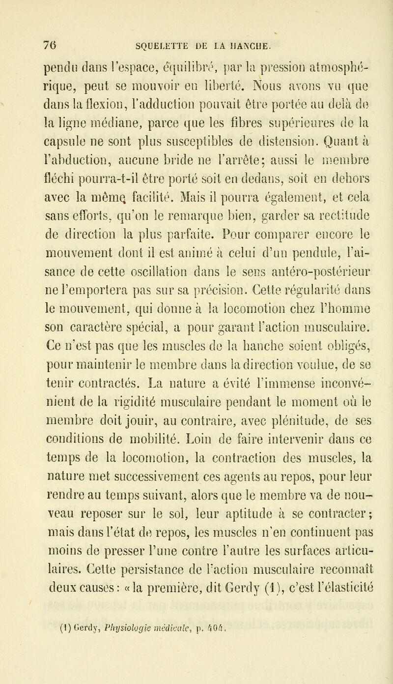 pendu dans l'espace, équilibré, par la pression atmosphé- rique, peut se mouvoir en liberté. Nous avons vu que dans la flexion, l'adduction pouvait être portée au delà d<? la ligne médiane, parce que les fibres supérieures de la capsule ne sont plus susceptibles de distension. Quant à l'abduction, aucune bride ne l'arrête; aussi le membre fléchi pourra-t-ii être porté soit en dedans, soit en dehors avec la niêmQ facilité. Mais il pourra également, et cela sans efTorts, qu'on le remarque bien, garder sa rectitude de direction la plus parfaite. Pour comparer encore le mouvement dont il est animé à celui d'un pendule, l'ai- sance de cette oscillation dans le sens antéro-postérieur ne l'emportera pas sur sa précision. Cette régularité dans le mouvement, qui donne à la locomotion chez l'homme son caractère spécial, a pour garant l'action musculaire. Ce n'est pas que les muscles de la hanche soient obligés, pour maintenir le membre dans la direction voulue, de se tenir contractés. La nature a évité l'immense inconvé- nient de la rigidité musculaire pendant le moment où le membre doit jouir, au contraire, avec plénitude, de ses conditions de mobilité. Loin de faire intervenir dans ce temps de la locomotion, la contraction des muscles, la nature met successivem-ent ces agents au repos, pour leur rendre au temps suivant, alors que le m.erabre va de nou- veau reposer sur le sol, leur aptitude à se contracter; mais dans l'état de repos, les muscles n'en continuent pas moins de presser l'une contre l'autre les surfaces articu- laires. Cette persistance de Faction musculaire reconnaît deux causes : « la première, dit Gerdy (1), c'est l'élasticité (l)Gerdy, Physiologie médicale, p. 40^,