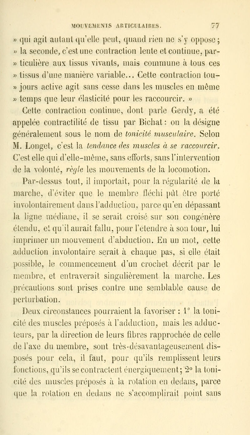 » qui agit aillant qu'elle peut, quand rien ne s'y oppose ; » la seconde, c'est une contraction lente et continue, par- » ticulière aux tissus vivants, mais commune à tous ces » tissus d'une manière variable... Cette contraction tou- » jours active agit sans cesse dans les muscles en môme » temps que leur élasticité pour les raccourcir. » Cette contraction continue, dont parle Gerdy, a été appelée contractilité de tissu par Bichat : on la désigne généralement sous le nom de tonicité musculaire. Selon M. Longet, c'est la tendance des muscles à se raccourcir. C'est elle qui d'elle-même, sans efforts, sans l'intervention de la volonté, règle les mouvements de la locomotion. Par-dessus tout, il importait, pour la régularité de la marche, d'éviter que le membre fléchi put être porté involontairement dans l'adduction, parce qu'en dépassant la ligne médiane, il se serait croisé sur son congénère étendu, et qu'il aurait fallu, pour l'étendre à son tour, lui imprimer un mouvement d'abduction. En un mot, cette adduction involontaire serait à chaque pas, si elle était possible, le commencement d'un crochet décrit par le membre, et entraverait singulièrement la marche. Les précautions sont prises contre une semblable cause de perturbation. Deux circonstances pourraient la favoriser : 1° la toni- cité des muscles préposés à l'adduction, mais les adduc- teurs, par la direction de leurs fibres rapprochée de celle de l'axe du membre, sont très-désavantageusement dis- posés pour cela, il faut, pour qu'ils remplissent leurs fonctions, qu'ils se contractent énergiquement;'2° la toni- cité des muscles préposés à la rotation en dedans, parce que la rotation en dedans ne s'accomplirait point sans