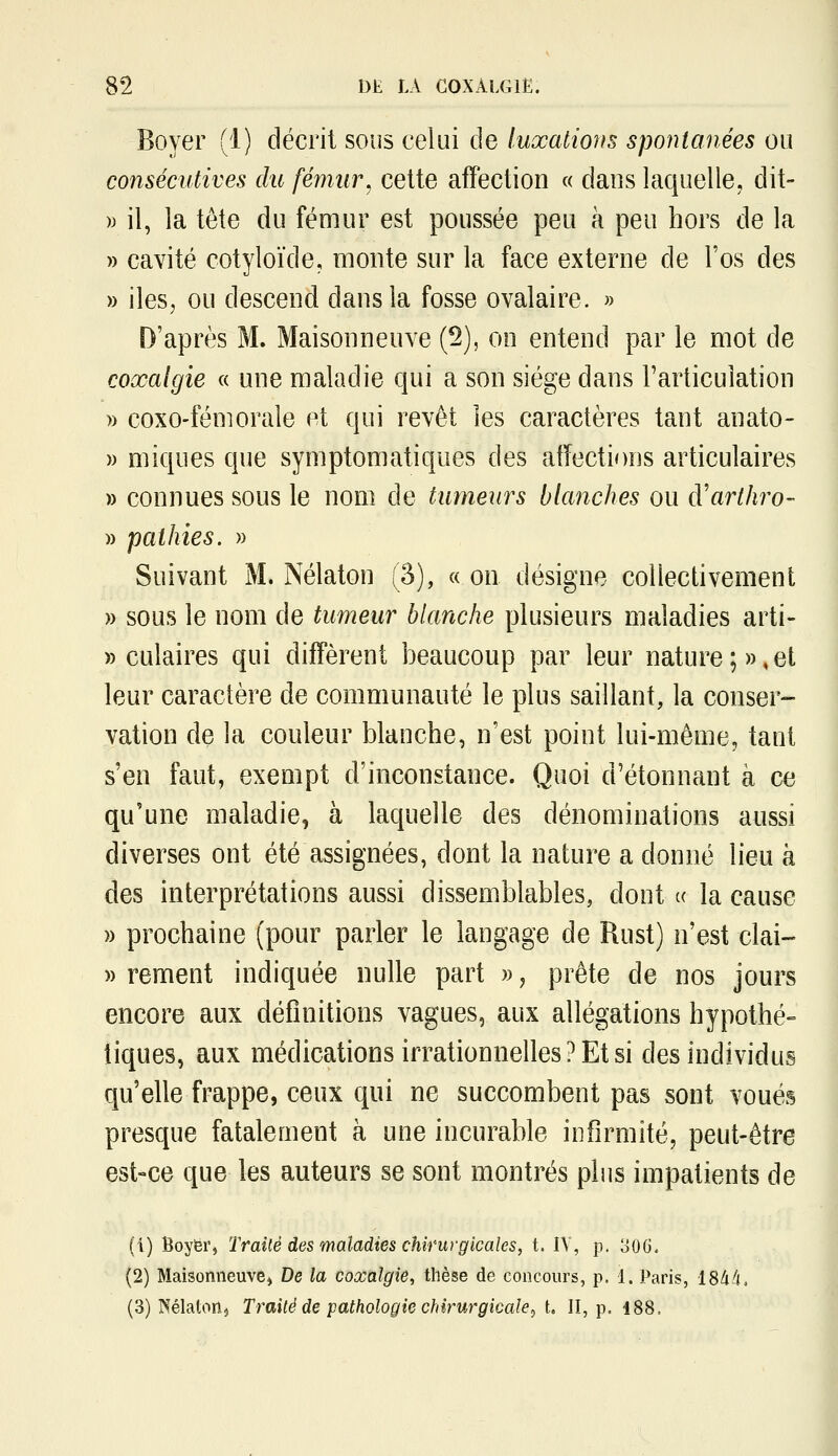 Bover (1) décrit sous celui de luxations spontanées ou consécutives du fémur, cette affection « dans laquelle, dit- » il, la tête du fémur est poussée peu à peu hors de la » cavité cotyloïde, monte sur la face externe de l'os des » iles, ou descend dans la fosse ovalaire. » D'après M. Maisonneuve (5), on entend par le mot de coxalgie « une maladie qui a son siège dans l'articulation » coxo-fémorale et qui revêt les caractères tant anato- » miques que symptomatiques des affections articulaires » connues sous le nom de tumeurs blanches ou à'arthro- » pathies. » Suivant M. Nélaton (3), « on désigne collectivement » sous le nom de tumeur blanche plusieurs maladies arti- » culaires qui diffèrent beaucoup par leur nature;»,et leur caractère de communauté le plus saillant, la conser- vation de la couleur blanche, n'est point lui-même, tant s'en faut, exempt d'inconstance. Quoi d'étonnant à ce qu'une maladie, à laquelle des dénominations aussi diverses ont été assignées, dont la nature a donné lieu à des interprétations aussi dissemblables, dont « la cause » prochaine (pour parler le langage de Rust) n'est clai- » rement indiquée nulle part », prête de nos jours encore aux définitions vagues, aux allégations hypothé- tiques, aux médications irrationnelles? Et si des individus qu'elle frappe, ceux qui ne succombent pas sont voués presque fatalement à une incurable infirmité, peut-être est-ce que les auteurs se sont montrés plus impatients de (1) Boyëi'j Traité des maladies chirurgicales, t. IV, p. o06. (2) Maisonneuvej De la coxalgie, thèse de concours, p. 1. Paris, iSàfi, (3) Nélatoiij Traité de pathologie chirurgicale^ t. Il, p. 188.