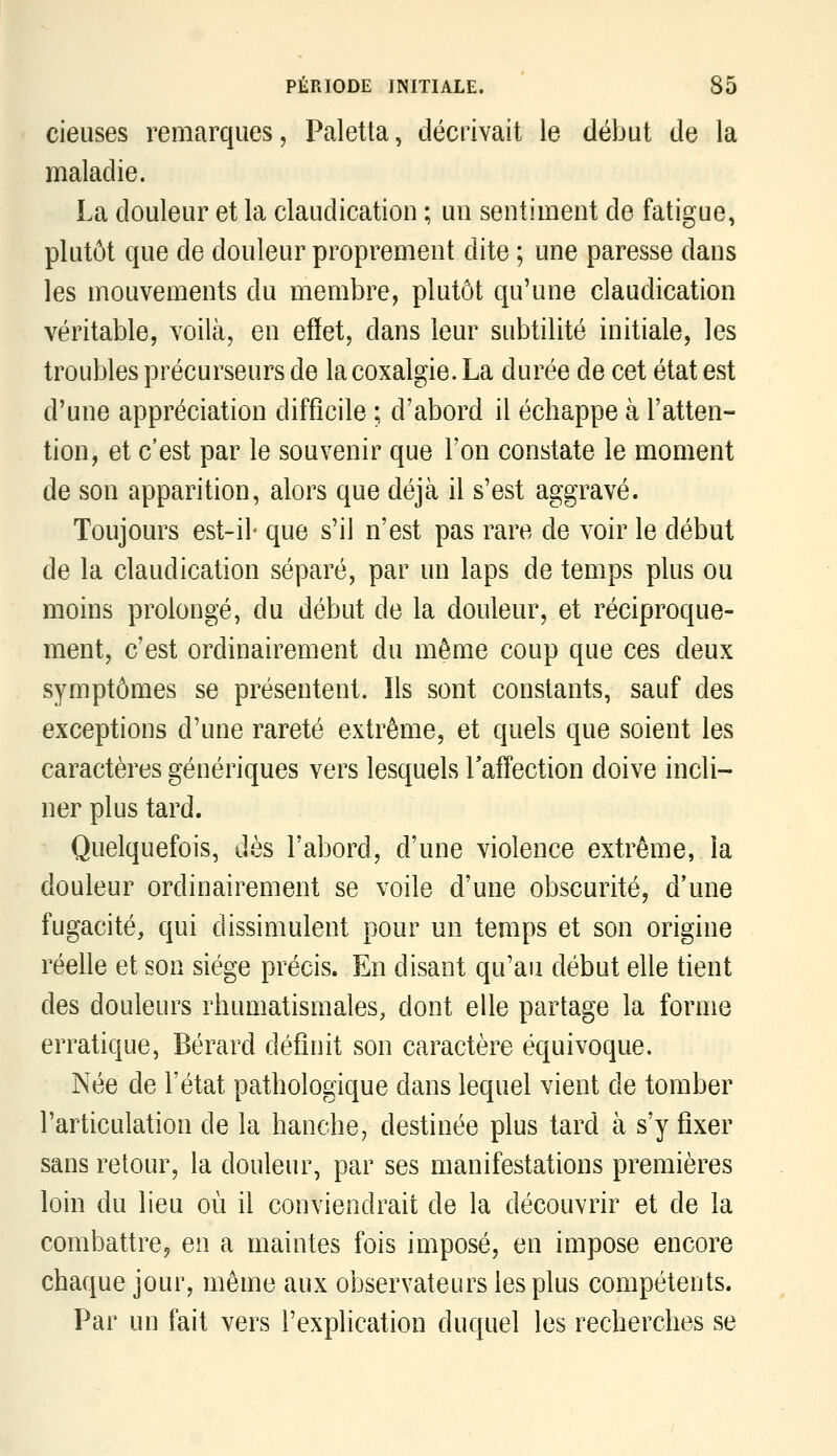 cieuses remarques, Paletla, décrivait le début de la maladie. La douleur et la claudication ; un sentiment de fatigue, plutôt que de douleur proprement dite ; une paresse dans les mouvements du membre, plutôt qu'une claudication véritable, voilà, en effet, dans leur subtilité initiale, les troubles précurseurs de la coxalgie. La durée de cet état est d'une appréciation difficile ; d'abord il échappe à l'atten- tion, et c'est par le souvenir que l'on constate le moment de son apparition, alors que déjà il s'est aggravé. Toujours est-il- que s'il n'est pas rare de voir le début de la claudication séparé, par un laps de temps plus ou moins prolongé, du début de la douleur, et réciproque- ment, c'est ordinairement du même coup que ces deux symptômes se présentent. Ils sont constants, sauf des exceptions d'une rareté extrême, et quels que soient les caractères génériques vers lesquels Taffection doive incli- ner plus tard. Quelquefois, dès l'abord, d'une violence extrême, la douleur ordinairement se voile d'une obscurité, d'une fugacité, qui dissimulent pour un temps et son origine réelle et son siège précis. En disant qu'au début elle tient des douleurs rhumatismales, dont elle partage la forme erratique, Bérard définit son caractère équivoque. Née de l'état pathologique dans lequel vient de tomber l'articulation de la hanche, destinée plus tard à s'y fixer sans retour, la douleur, par ses manifestations premières loin du lieu où il conviendrait de la découvrir et de la combattre^ en a maintes fois imposé, en impose encore chaque jour, même aux observateurs les plus compétents. Par un fait vers l'explication duquel les recherches se