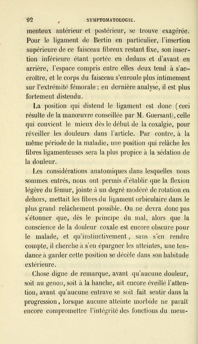 menteux antérieur et postérieur, se trouve exagérée. Pour le ligament de Bertin en particulier, l'insertion supérieure de ce faisceau fibreux restant fixe, son inser- tion inférieure étant portée en dedans et d'avant en arrière, l'espace compris entre elles deux tend à s'ac- croître, et le corps du faisceau s'enroule plus intimement sur l'extrémité fémorale ; en dernière analyse, il est plus fortement distendu. La position qui distend le ligament est donc (ceci résulte de la manœuvre conseillée par M. Guersant), celle qui convient le mieux dès le début de la coxalgie, pour réveiller les douleurs dans l'article. Par contre, à la même période de la maladie, une position qui relâche les fibres ligamenteuses sera la plus propice à la sédation de la douleur. Les considérations anatomiques dans lesquelles nous sommes entrés, nous ont permis d'établir que la flexion légère du fémur, jointe à un degré modéré de rotation eu dehors, mettait les fibres du ligament orbiculaire dans le plus grand relâchement possible. On ne devra donc pas s'étonner que, dès le principe du mal, alors que la conscience de la douleur coxale est encore obscure pour le malade, et qu'instinctivement, sans s'en rendre compte, il cherche à s'en épargner les atteintes, une ten- dance à garder cette position se décèle dans son habitude extérieure. • Chose digne de remarque, avant qu'aucune douleur, soit au genou, soit à la hanche, ait encore éveillé l'atten- tion, avant qu'aucune entrave se soit fait sentir dans la progression, lorsque aucune atteinte morbide ne paraît encore compromettre l'intégrité des fonctions du mem-