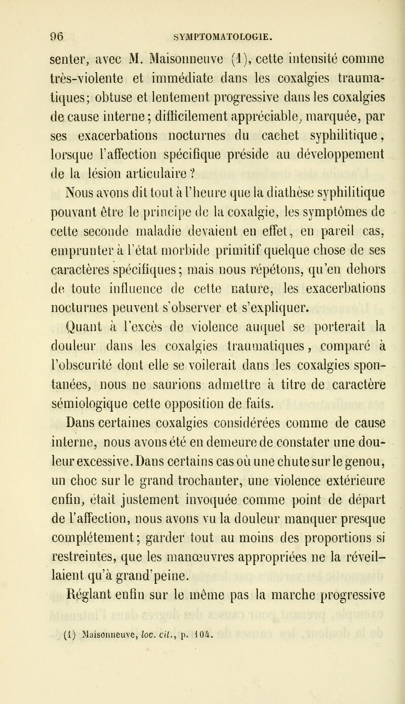 senter, avec M. Maisoiiiieuve (i), celte intensité comme très-violente et immédiate dans les coxalgies trauma- tiques; obtuse et lentement progressive dans les coxalgies de cause interne ; difïicilement appréciable^ marquée, par ses exacerbations nocturnes du cachet syphilitique, lorsque l'affection spécifique préside au développement de la lésion articulaire ? Nous avons dit tout à l'heure que la diathèse syphilitique pouvant être le principe de la coxalgie, les symptômes de cette seconde maladie devaient en effet, en pareil cas, emprunter à l'état morbide primitif quelque chose de ses caractères spécifiques; mais nous répétons, qu'en dehors de toute influence de celte nature, les exacerbations nocturnes peuvent s'observer et s'expliquer. Quant à l'excès de violence auquel se porterait la douleur dans les coxalgies traumatiques, comparé à l'obscurité dont elle se voilerait dans les coxalgies spon- tanées, nous ne saurions admettre à titre de caractère sémiologique cette opposition de faits. Dans certaines coxalgies considérées comme de cause interne, nous avons été en demeure de constater une dou- leur excessive. Dans certains cas où une chute sur le genou, un choc sur le grand trochanter, une violence extérieure enfin, était justement invoquée comme point de départ de l'affection, nous avons vu la douleur manquer presque complètement ; garder tout au moins des proportions si restreintes, que les manœuvres appropriées ne la réveil- laient qu'à grand'peine. Réglant enfin sur le même pas la marche progressive