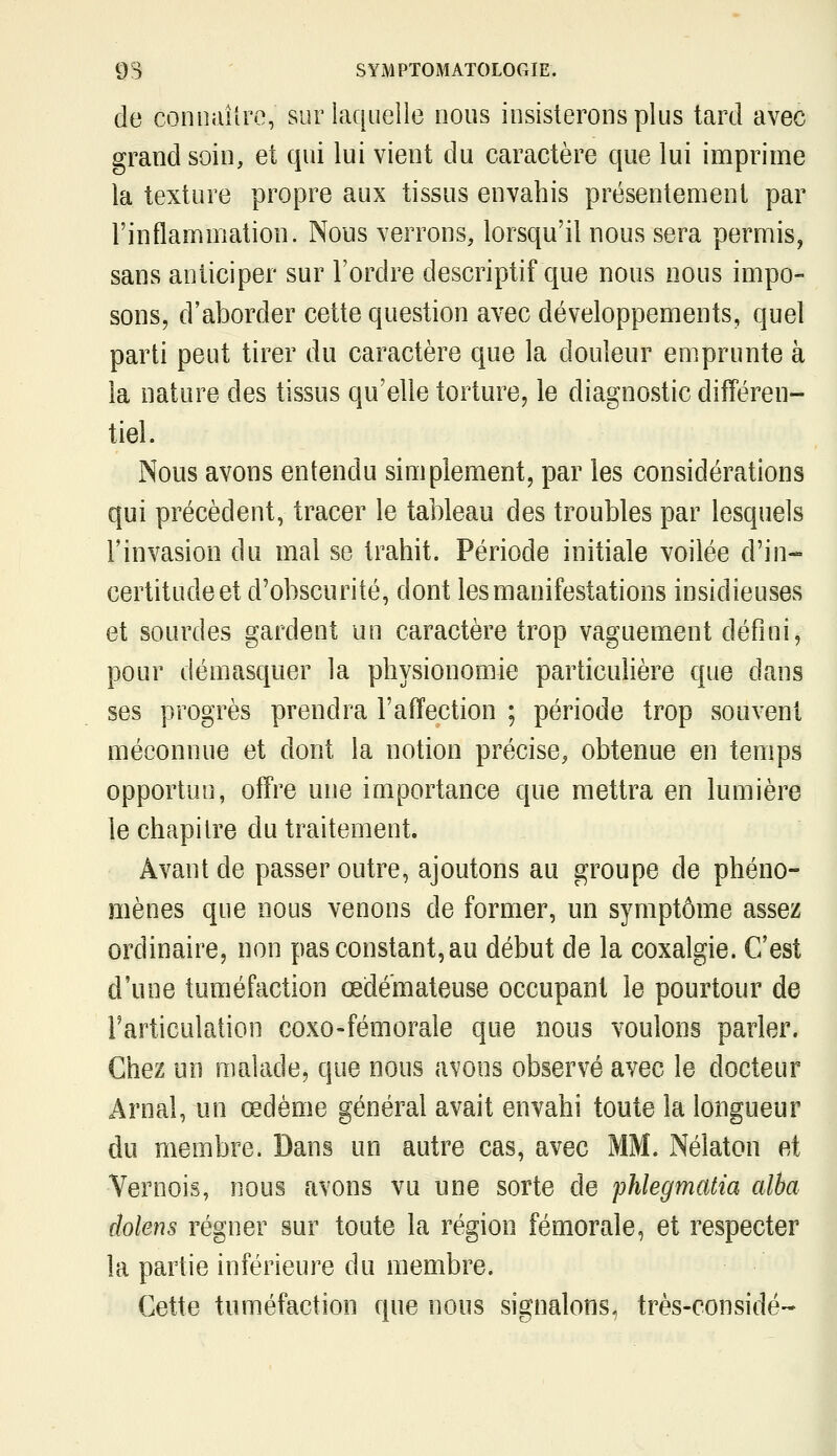 de conniulro, sur laquelle nous insisterons plus tard avec grand soin, et qui lui vient du caractère que lui imprime la texture propre aux tissus envahis présentement par rinflammation. Nous verrons, lorsqu'il nous sera permis, sans anticiper sur l'ordre descriptif que nous nous impo- sons, d'aborder cette question avec développements, quel parti peut tirer du caractère que la douleur emprunte à la nature des tissus qu'elle torture, le diagnostic différen- tiel. Nous avons entendu simplement, par les considérations qui précèdent, tracer le tableau des troubles par lesquels l'invasion du mal se trahit. Période initiale voilée d'in- certitude et d'obscurité, dont les manifestations insidieuses et sourdes gardent un caractère trop vaguement défini, pour démasquer la physionomie particulière que dans ses progrès prendra l'affection ; période trop souvent méconnue et dont la notion précise, obtenue en temps opportun, offre une importance que mettra en lumière le chapitre du traitement. Avant de passer outre, ajoutons au groupe de phéno- mènes que nous venons de former, un symptôme assez ordinaire, non pas constant, au début de la coxalgie. C'est d'une tuméfaction œdémateuse occupant le pourtour de rarticulation coxo-fémorale que nous voulons parler. Chez un malade, que nous avons observé avec le docteur Arnal, un œdème général avait envahi toute la longueur du membre. Dans un autre cas, avec MM. Nélaton et Vernois, nous avons vu une sorte de phlegmatia alba dolens régner sur toute la région fémorale, et respecter la partie inférieure du membre. Cette tuméfaction que nous signalons, très-considé-