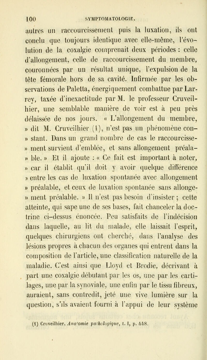 autres un raccourcissement puis la luxation, ils ont conclu que toujours identique avec elle-même, l'évo- lution de la coxalgie comprenait deux périodes : celle d'allongement, celle de raccourcissement du membre, couronnées par un résultat unique, l'expulsion de la tête fémorale hors de sa cavité. Infirmée par les ob- servations de Paletta, énergiquement combattue par Lar- rey, taxée d'inexactitude par M. le professeur Cruveil- hier, une semblable manière de voir est à peu près délaissée de nos jours. « L'allongement du membre, » dit M. Cruveilhier (i), n'est pas un phénomène con- » stant. Dans un grand nombre de cas le raccourcisse- » ment survient d'emblée, et sans allongement préala- » ble. » Et il ajoute : « Ce fait est important à noter, » car il établit qu'il doit y avoir quelque différence » entre les cas de luxation spontanée avec allongement » préalable, et ceux de luxation spontanée sans allonge- » ment préalable. » Il n'est pas besoin d'insister ; cette atteinte, qui sape une de ses bases, fait chanceler la doc- trine ci-dessus énoncée. Peu satisfaits de l'indécision dans laquelle, au lit du malade, elle laissait l'esprit, quelques chirurgiens ont cherché, dans l'analyse des lésions propres à chacun des organes qui entrent dans la composition de l'article, nne classification naturelle de la maladie. C'est ainsi que Lloyd et Brodie, décrivant à part une coxalgie débutant par les os, une par les carti- lages, une par la synoviale, une enfin par le tissu fibreux, auraient, sans contredit, jeté une vive lumière sur la question, s'ils avaient fourni à l'appui de leur système (1) Cruveilhier, Aria'omie paihologique^ t. I, p. àli8.