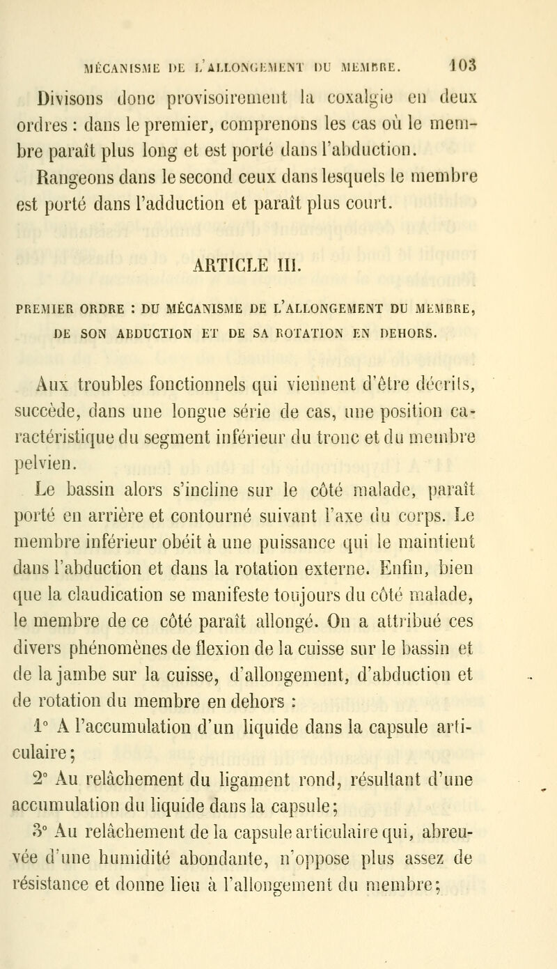 Divisons donc provisoiroiiuiiit la coxalgie eu deux ordres : dans le premier, comprenons les cas où le mem- bre paraît plus long et est porté dans l'abduction. Rangeons dans le second ceux dans lesquels le membre est porté dans l'adduction et paraît plus court. ARTICLE III. PREMIER ORDRE : DU MÉCANISME DE l'ALLONGEMENT DU MEMBRE, DE SON ABDUCTION ET DE SA ROTATION EN DEHORS. Aux troubles fonctionnels qui viennent d'être décrils, succède, dans une longue série de cas, une position ca- ractéristique du segment inférieur du tronc et du membre pelvien. . Le bassin alors s'incline sur le côté malade, paraît porté en arrière et contourné suivant l'axe du corps. Le membre inférieur obéit à une puissance qui le maintient dans l'abduction et dans la rotation externe. Enfin, bien que la claudication se manifeste toujours du côté malade, le membre de ce côté paraît allongé. On a attribué ces divers phénomènes de flexion de la cuisse sur le bassin et de la jambe sur la cuisse, d'allongement, d'abduction et de rotation du membre en dehors : 1° A l'accumulation d'un liquide dans la capsule arti- culaire ; 2° Au relâchement du hgament rond, résultant d'une accumulation du liquide dans la capsule; 8° Au relâchement de la capsule articulaire qui, abreu- vée d'une humidité abondante, n'oppose plus assez de résistance et donne lieu à l'allongement du membre;