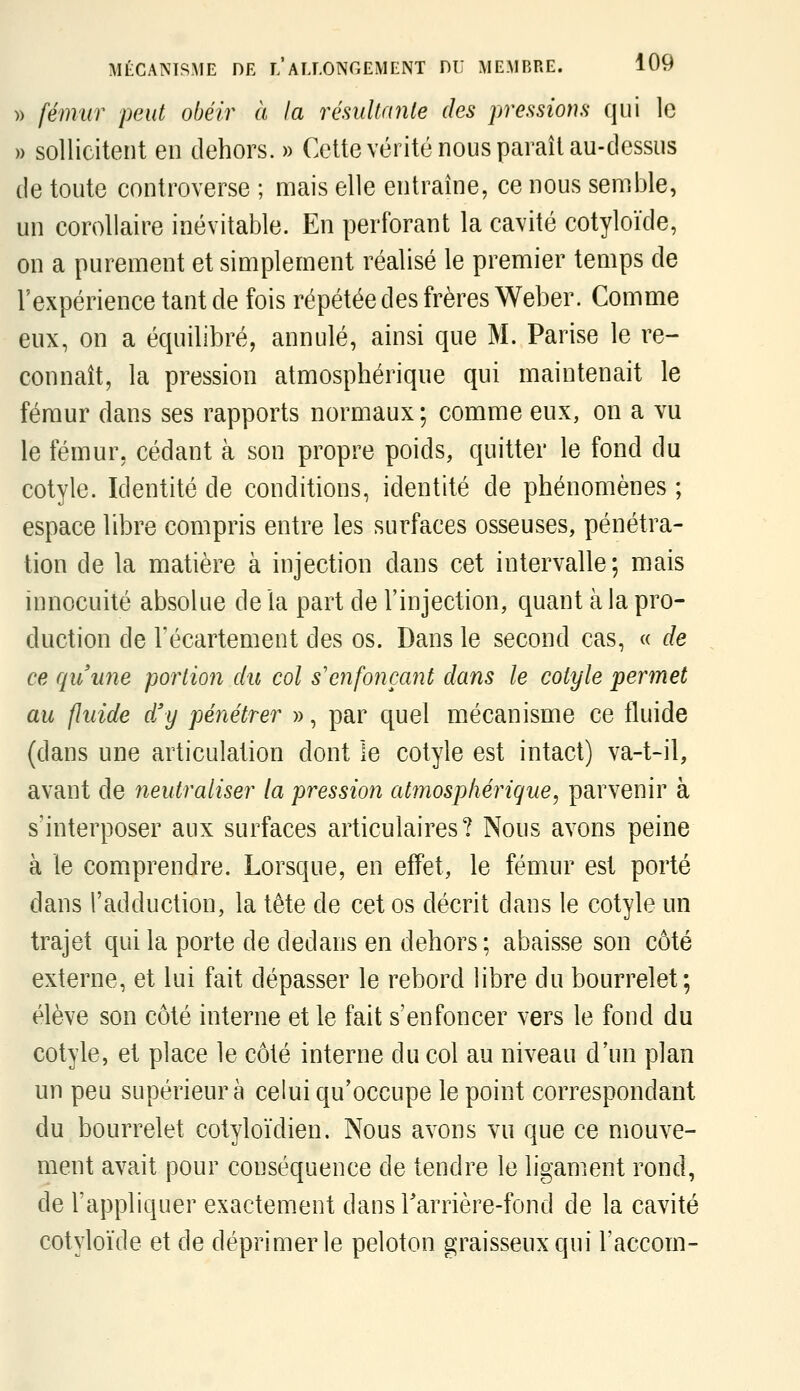 » fémur peut obéir à la rémllanle des pressions qui le » sollicitent en dehors. » Cette vérité nous paraît au-dessus de toute controverse ; mais elle entraîne, ce nous semble, un corollaire inévitable. En perforant la cavité cotyloïde, on a purement et simplement réalisé le premier temps de l'expérience tant de fois répétée des frères Weber. Comme eux, on a équilibré, annulé, ainsi que M. Parise le re- connaît, la pression atmosphérique qui maintenait le fémur dans ses rapports normaux; comme eux, on a vu le fémur, cédant à son propre poids, quitter le fond du cotyle. Identité de conditions, identité de phénomènes ; espace libre compris entre les surfaces osseuses, pénétra- tion de la matière à injection dans cet intervalle; mais innocuité absolue de la part de l'injection, quant à la pro- duction de Fécartement des os. Dans le second cas, « de ce quune portioîi du col s'enfonçant dans le cotyle permet au fluide dfy pénétrer », par quel mécanisme ce fluide (dans une articulation dont le cotyle est intact) va-t-il, avant de neutraliser la pression atînospfiérigue, parvenir à s'interposer aux surfaces articulaires? Nous avons peine à le comprendre. Lorsque, en effet, le fémur est porté dans l'adduction, la tète de cet os décrit dans le cotyle un trajet qui la porte de dedans en dehors ; abaisse son côté externe, et lui fait dépasser le rebord libre du bourrelet; élève son côté interne et le fait s'enfoncer vers le fond du cotyle, et place le côté interne du col au niveau d'un plan un peu supérieure celui qu'occupe le point correspondant du bourrelet cotyloïdien. Nous avons vu que ce mouve- ment avait pour conséquence de tendre le ligament rond, de l'appliquer exactement dansTarrière-fond de la cavité cotyloïde et de déprimer le peloton graisseux qui l'accom-