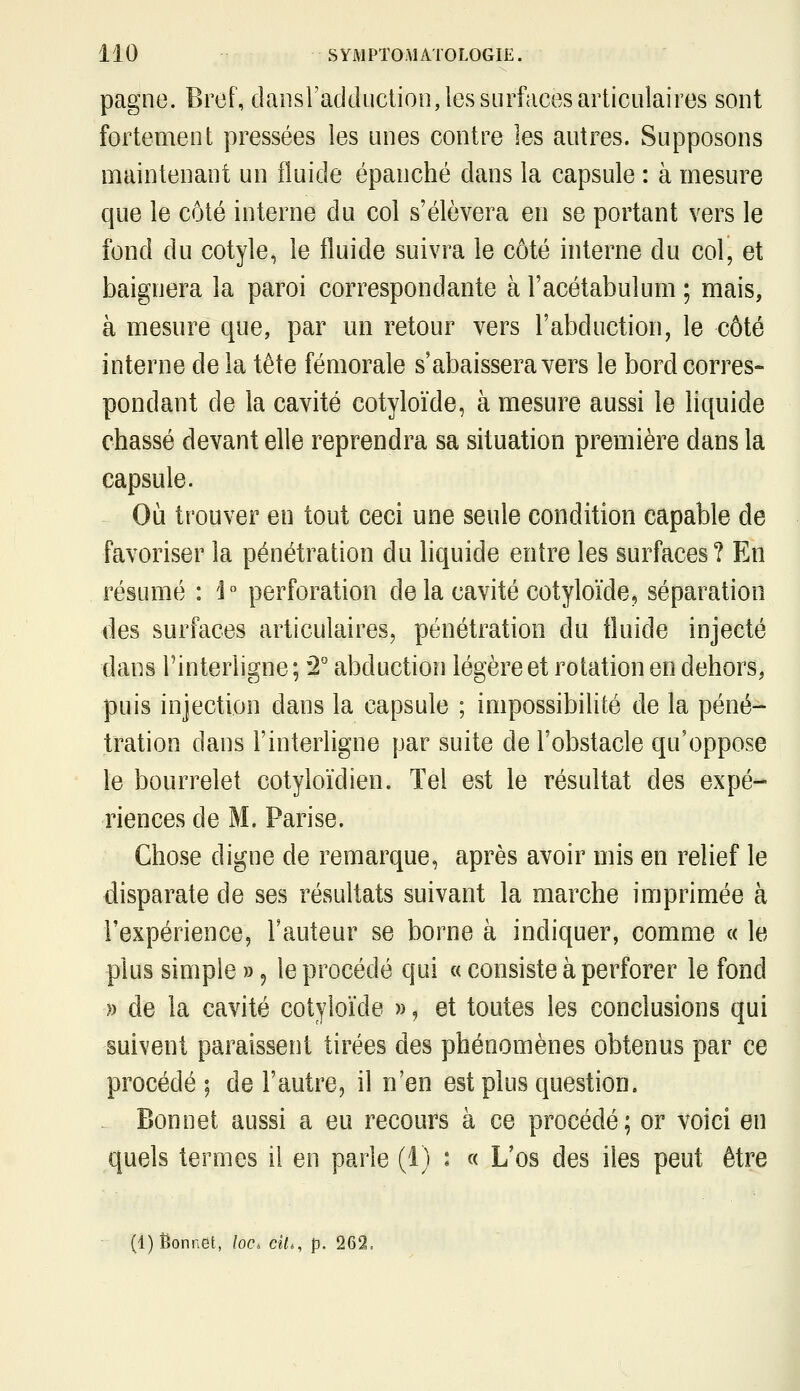 pagne. Bref, daiisradductioo, les surfaces articulaires sont fortement pressées les unes contre les autres. Supposons maintenant un fluide épanché dans la capsule : à mesure que le côté interne du col s'élèvera en se portant vers le fond du cotyle, le fluide suivra le côté interne du col, et baignera la paroi correspondante à l'acétabulum ; mais, à mesure que, par un retour vers l'abduction, le côté interne de la tête fémorale s'abaissera vers le bord corres- pondant de la cavité cotyloïde, à mesure aussi le liquide chassé devant elle reprendra sa situation première dans la capsule. Où trouver en tout ceci une seule condition capable de favoriser la pénétration du liquide entre les surfaces? En résumé : i perforation de la cavité cotyloïde, séparation des surfaces articulaires, pénétration du fluide injecté dans l'interligne; '2° abduction légère et rotation en dehors, puis injection dans la capsule ; impossibilité de la péné- tration dans Finterhgne par suite de l'obstacle qu'oppose le bourrelet cotyloïdien. Tel est le résultat des expé- riences de M. Parise. Chose digne de remarque, après avoir mis en relief le disparate de ses résultats suivant la marche imprimée à l'expérience, l'auteur se borne à indiquer, comme « le plus simple », le procédé qui « consiste à perforer le fond » de la cavité cotyloïde », et toutes les conclusions qui suivent paraissent tirées des phénomènes obtenus par ce procédé; de l'autre, il n'en est plus question. Bonnet aussi a eu recours à ce procédé; or voici en quels termes il en parle (1) : « L'os des iles peut être (1) Bonnet, loc. cit., p. 262.