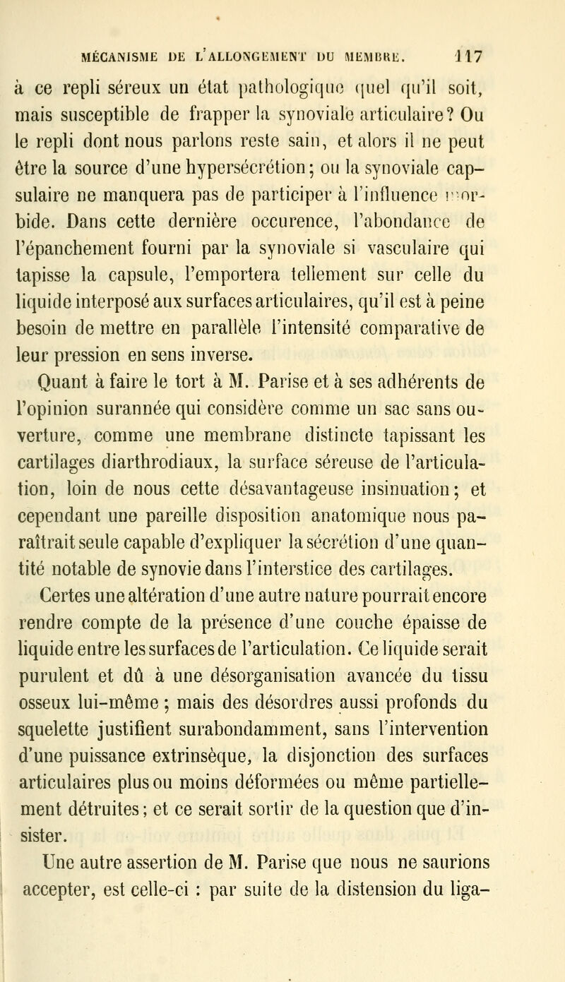 à ce repli séreux un état pathologique (piel qu'il soit, mais susceptible de frapper la synoviale articulaire? Ou le repli dont nous parlons reste sain, et alors il ne peut être la source d'une hypersécrétion; ou la synoviale cap- sulaire ne manquera pas de participer à l'influence r or- bide. Dans cette dernière occurence, l'abondance de l'épanchement fourni par la synoviale si vasculaire qui tapisse la capsule, l'emportera tellement sur celle du liquide interposé aux surfaces articulaires, qu'il est à peine besoin de mettre en parallèle l'intensité comparative de leur pression en sens inverse. Quant à faire le tort à M. Parise et à ses adhérents de l'opinion surannée qui considère comme un sac sans ou- verture, comme une membrane distincte tapissant les cartilages diarthrodiaux, la surface séreuse de l'articula- tion, loin de nous cette désavantageuse insinuation; et cependant une pareille disposition anatomique nous pa- raîtrait seule capable d'expliquer la sécrétion d'une quan- tité notable de synovie dans l'interstice des cartilages. Certes une altération d'une autre nature pourrait encore rendre compte de la présence d'une couche épaisse de hquide entre les surfaces de l'articulation. Ce liquide serait purulent et dû à une désorganisation avancée du tissu osseux lui-même ; mais des désordres aussi profonds du squelette justifient surabondamment, sans l'intervention d'une puissance extrinsèque, la disjonction des surfaces articulaires plus ou moins déformées ou même partielle- ment détruites ; et ce serait sortir de la question que d'in- sister. Une autre assertion de M. Parise que nous ne saurions accepter, est celle-ci : par suite de la distension du liga-