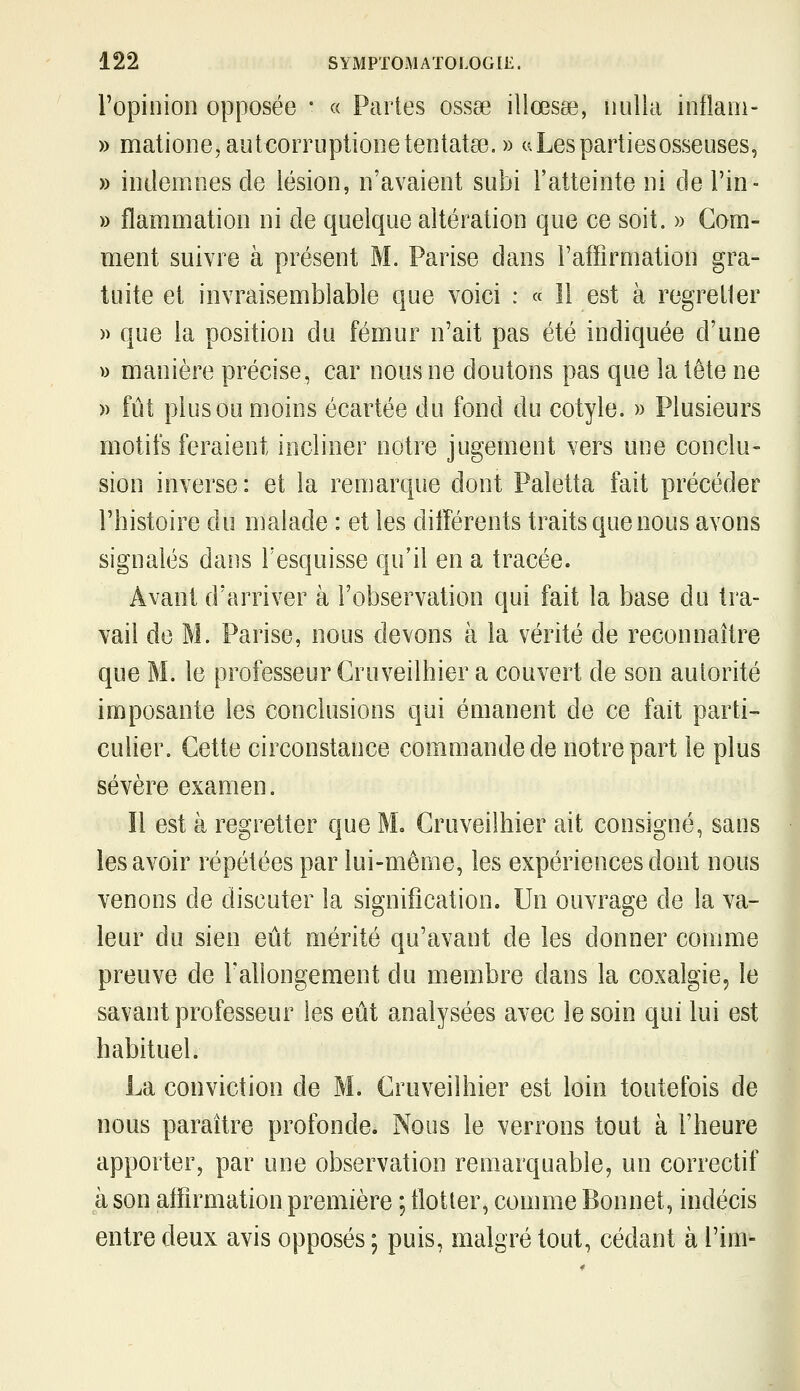 l'opinion opposée • « Partes ossse illœsae, nulla inflaoï- » matione,autcorruptionetentat8e. » w Les parties osseuses, » indemnes de lésion, n'avaient subi l'atteinte ni de l'in- » flammation ni de quelque altération que ce soit. » Com- ment suivre à présent M. Parise dans l'affirmation gra- tuite et invraisemblable que voici : « Il est à regretter » que la position du fémur n'ait pas été indiquée d'une » manière précise, car nous ne doutons pas que la tète ne » fût plus ou moins écartée du fond du cotyle. » Plusieurs motifs feraient incliner notre jugement vers une conclu- sion inverse: et la remarque dont Paletta fait précéder l'histoire du malade : et les diiîérents traits que nous avons signalés dans l'esquisse qu'il en a tracée. Avant d'arriver à l'observation qui fait la base du tra- vail de M. Parise, nous devons à la vérité de reconnaître que M. le professeur Cruveilhier a couvert de son autorité imposante les conclusions qui émanent de ce fait parti- culier. Cette circonstance commande de notre part le plus sévère examen. ïl est à regretter que M. Cruveilhier ait consigné, sans les avoir répétées par lui-même, les expériences dont nous venons de discuter la signification. Un ouvrage de la va- leur du sien eût mérité qu'avant de les donner comme preuve de rallongement du membre dans la coxalgie, le savant professeur les eût analysées avec le soin qui lui est habituel. La conviction de M. Cruveilhier est loin toutefois de nous paraître profonde. Nous le verrons tout à l'heure apporter, par une observation remarquable, un correctif à son affirmation première ; tlotter, comme Bonnet, indécis entre deux avis opposés ; puis, malgré tout, cédant à l'im-