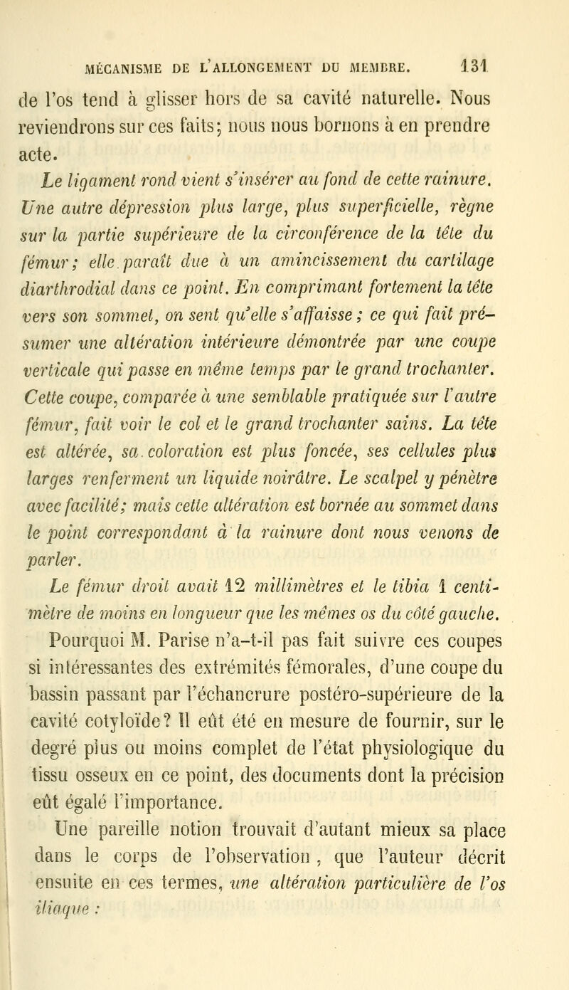 de l'os tend à glisser hors de sa cavité naturelle. Nous reviendrons sur ces faits; nous nous bornons à en prendre acte. Le ligament rond vient s'insérer au fond de cette rainure. Une autre dépression plus large, plus superficielle, règne sur la partie supérieure de la circonférence de la tête du fémur; elle, par ait due à un amincissement du cartilage diarthrodial dans ce point. En comprimant fortement la tête vers son sommet, on sent quelle s'affaisse ; ce qui fait pré- sumer une altération ultérieure démontrée par une coupe verticale qui passe en même temps par le grand trochanler. Cette coupe^ comparée à une semblable pratiquée sur l'autre fémur, fait voir le col et le grand trochanter sains. La tête est altérée^ sa. coloration est plus foncée^ ses cellules plus larges renferment un liquide noirâtre. Le scalpel y pénètre avec facilité; mais cette altération est bornée au sommet dans le point correspondant à la rainure dont nous venons de parler. Le fémur droit avait 12 millimètres et le tibia 1 centi- mètre de moins en longueur que les mêmes os du côté gauche. Pourquoi M. Parise n'a-t-il pas fait suivre ces coupes si intéressantes des exirénriités fémorales, d'une coupe du bassin passant par Féchancrure postéro-supérieure de la cavité cotyloïde? Il eût été en mesure de fournir, sur le degré plus ou moins complet de l'état physiologique du tissu osseux en ce point, des documents dont la précision eût égalé l'importance. Une pareille notion trouvait d'autant mieux sa place dans le corps de l'observation , que l'auteur décrit ensuite en ces termes, une altération particulière de Vos iliaque :