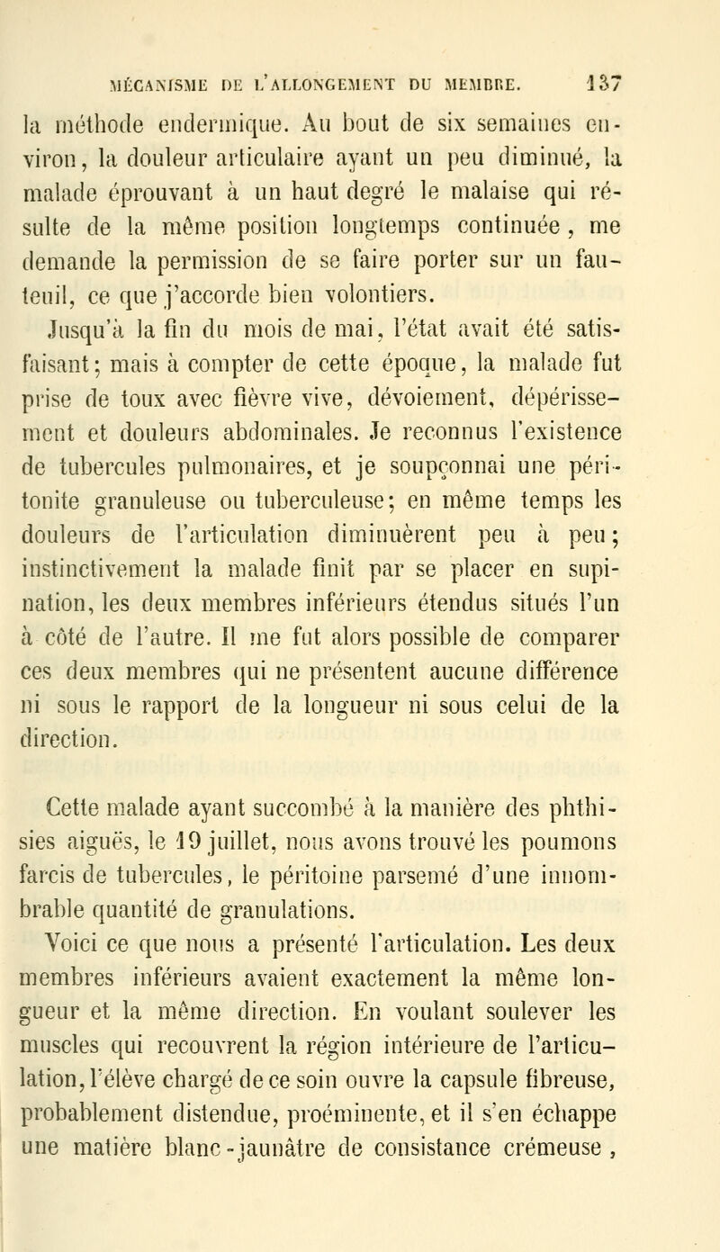 la méthode enclennique. Au bout de six semaines en- viron, la douleur articulaire ayant un peu diminué, la malade éprouvant à un haut degré le malaise qui ré- sulte de la même position longtemps continuée , me demande la permission de se faire porter sur un fau- teuil, ce que j'accorde bien volontiers. Jusqu'à la fin du mois de mai, l'état avait été satis- faisant ; mais à compter de cette époque, la malade fut prise de toux avec fièvre vive, dévoiement, dépérisse- ment et douleurs abdominales. Je reconnus l'existence de tubercules pulmonaires, et je soupçonnai une péri- tonite granuleuse ou tuberculeuse; en même temps les douleurs de l'articulation diminuèrent peu à peu ; instinctivement la malade finit par se placer en supi- nation, les deux membres inférieurs étendus situés l'un à côté de l'autre. 11 me fut alors possible de comparer ces deux membres qui ne présentent aucune différence ni sous le rapport de la longueur ni sous celui de la direction. Cette malade ayant succombé à la manière des phthi- sies aiguës, le i 9 juillet, nous avons trouvé les poumons farcis de tubercules, le péritoine parsemé d'une innom- brable quantité de granulations. Voici ce que nous a présenté l'articulation. Les deux membres inférieurs avaient exactement la même lon- gueur et la même direction. En voulant soulever les muscles qui recouvrent la région intérieure de l'articu- lation, rélève chargé de ce soin ouvre la capsule fibreuse, probablement distendue, proéminente, et il s'en échappe une matière blanc-jaunâtre de consistance crémeuse,