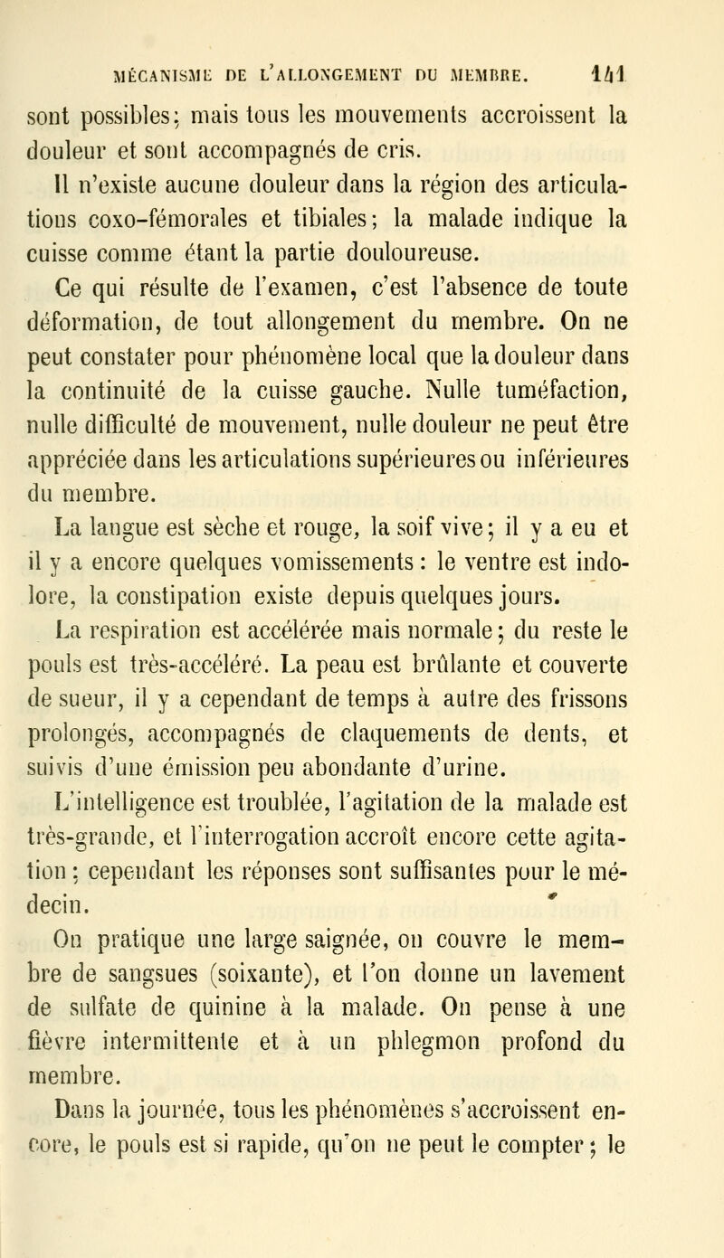 sont possibles: mais tous les mouvements accroissent la douleur et sont accompagnés de cris. Il n'existe aucune douleur dans la région des articula- tions coxo-fémorales et tibiales; la malade indique la cuisse comme étant la partie douloureuse. Ce qui résulte de l'examen, c'est l'absence de toute déformation, de tout allongement du membre. On ne peut constater pour phénomène local que la douleur dans la continuité de la cuisse gauche. Nulle tuméfaction, nulle difficulté de mouvement, nulle douleur ne peut être appréciée dans les articulations supérieures ou inférieures du membre. La langue est sèche et rouge, la soif vive; il y a eu et il y a encore quelques vomissements : le ventre est indo- lore, la constipation existe depuis quelques jours. La respiration est accélérée mais normale; du reste le pouls est très-accéléré. La peau est brûlante et couverte de sueur, il y a cependant de temps à autre des frissons prolongés, accompagnés de claquements de dents, et suivis d'une émission peu abondante d'urine. L'intelligence est troublée, l'agitation de la malade est très-grande, et Tinterrogation accroît encore cette agita- tion : cependant les réponses sont suffisantes pour le mé- decin. On pratique une large saignée, on couvre le mem- bre de sangsues (soixante), et l'on donne un lavement de sulfate de quinine à la malade. On pense à une fièvre intermittente et à un phlegmon profond du membre. Dans la journée, tous les phénomènes s'accroissent en- core, le pouls est si rapide, qu'on ne peut le compter ; le