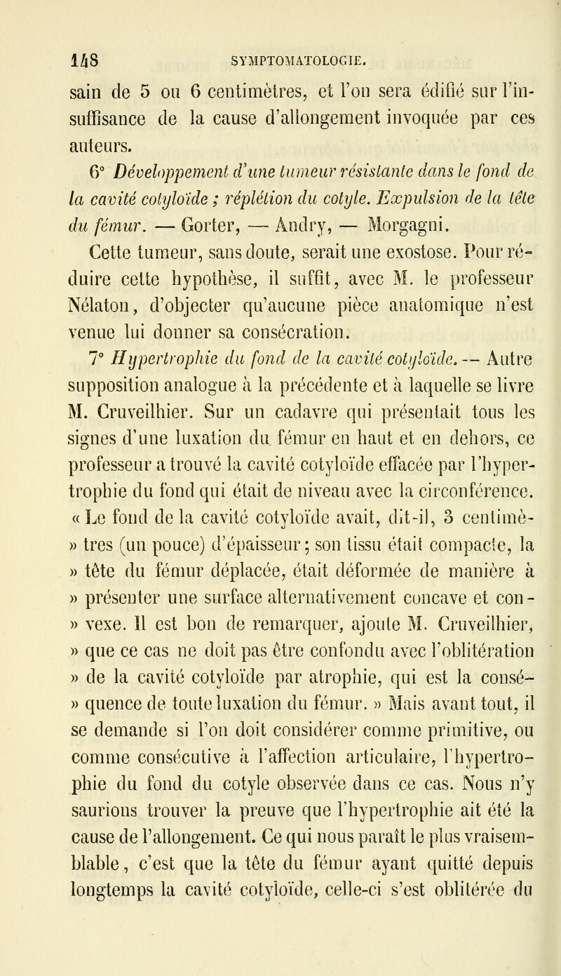 sain de 5 ou 6 centimètres, et l'on sera édifié sur Fin- suffisance de la cause d'allongement invoquée par ces auteurs. 6° Développement crime tumeur résistante dans le fond de la cavité cotyloïde ; réplétion du cotyle. Expulsion de la tête du fémur. — Gorter, — Andry, — Morgagni. Cette tumeur, sans doute, serait une exostose. Pour ré- duire cette hypothèse, il suffit, avec M. le professeur Nélaton, d'objecter qu'aucune pièce anatomique n'est venue lui donner sa consécration. 7° Hypertrophie du fond de la cavité cotylaide. — Autre supposition analogue à la précédente et à laquelle se livre M. Cruveilhier. Sur un cadavre qui présentait tous les signes d'une luxation du fém.ur en haut et en dehors, ce professeur a trouvé la cavité cotyloïde effacée par l'hyper- trophie du fond qui était de niveau avec la circonférence. «Le fond delà cavité cotyloïde avait, dit-il, 3 centime- » très (un pouce) d'épaisseur; son tissu était compacte, la » tête du fémur déplacée, était déformée de manière à » présenter une surface alternativement concave et con- » vexe. îl est bon de remarquer, ajoute M. Cruveilhier, » que ce cas ne doit pas être confondu avec l'oblitération » de la cavité cotyloïde par atrophie, qui est la consé- » quence de toute luxation du fémur. » Mais avant tout, il se demande si l'on doit considérer comme primitive, ou comme consécutive à l'affection articulaire, Thypertro- phie du fond du cotyle observée dans ce cas. Nous n'y saurions trouver la preuve que l'hypertrophie ait été la cause de l'allongement. Ce qui nous paraît le plus vraisem- blable, c'est que la tête du fémur ayant quitté depuis longtemps la cavité cotyloïde, celle-ci s'est oblitérée du