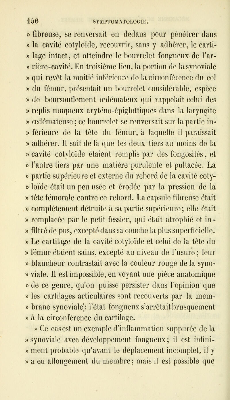 » fibreuse, se renversait en dedans pour pénétrer dans » la cavité cotyloïde, recouvrir, sans y adhérer, le carti- » lage intact, et atteindre le bourrelet fongueux de l'ar- » rière-cavité. En troisième lieu, la portion de la synoviale » qui revêt la moitié inférieure de la circonférence du col » du fémur, présentait un bourrelet considérable, espèce » de boursouflement œdémateux qui rappelait celui des » replis muqueux aryténo-épiglottiques dans la laryngite » œdémateuse ; ce bourrelet se renversait sur la partie in- » férieure de la tête du fémur, à laquelle il paraissait » adhérer. Il suit de là que les deux tiers au moins de la » cavité cotyloïde étaient remplis par des fongosités, et » l'autre tiers par une matière purulente et pultacée. La » partie supérieure et externe du rebord de la cavité coty- » loïde était un peu usée et érodée par la pression de la » tête fémorale contre ce rebord. La capsule fibreuse était » complètement détruite à sa partie supérieure; elle était » remplacée par le petit fessier, qui était atrophié et in- » filtré de pus, excepté dans sa couche la plus superficielle. » Le cartilage de la cavité cotyloïde et celui de la tête du » fémur étaient sains, excepté au niveau de l'usure; leur » blancheur contrastait avec la couleur rouge de la syno- » viale. Il est impossible, en voyant une pièce anatomique » de ce genre, qu'on puisse persister dans l'opinion que » les cartilages articulaires sont recouverts par la mem- » brane synoviale';, l'état fongueux s'arrêtait brusquement » à la circonférence du cartilage. » Ce cas est un exemple d'inflammation suppurée de la » synoviale avec développement fongueux ; il est infîni- » ment probable qu'avant le déplacement incomplet, il y » a eu allongement du membre; mais il est possible que