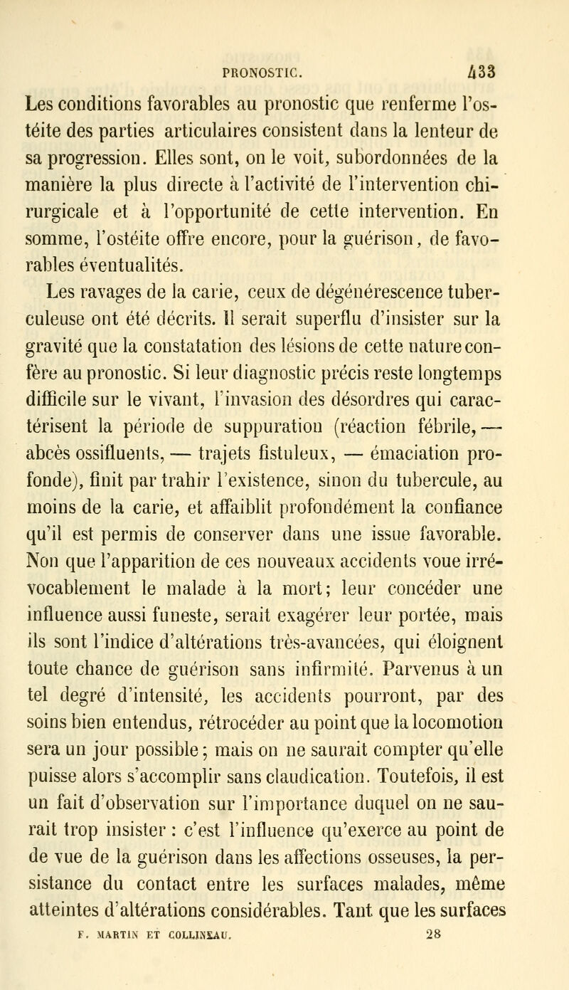 Les conditions favorables au pronostic que renferme Tos- téite des parties articulaires consistent dans la lenteur de sa progression. Elles sont, on le voit, subordonnées de la manière la plus directe à l'activité de l'intervention chi- rurgicale et à l'opportunité de cette intervention. En somme, l'ostéite offre encore, pour la guérison, de favo- rables éventualités. Les ravages de la carie, ceux de dégénérescence tuber- culeuse ont été décrits. Il serait superflu d'insister sur la gravité que la constatation des lésions de cette nature con- fère au pronostic. Si leur diagnostic précis reste longtemps difficile sur le vivant, l'invasion des désordres qui carac- térisent la période de suppuration (réaction fébrile,— abcès ossifluents, — trajets fîstuleux, — émaciation pro- fonde), finit par trahir l'existence, sinon du tubercule, au moins de la carie, et affaiblit profondément la confiance qu'il est permis de conserver dans une issue favorable. Non que l'apparition de ces nouveaux accidents voue irré- vocablement le malade à la mort; leur concéder une influence aussi funeste, serait exagérer leur portée, mais ils sont l'indice d'altérations très-avancées, qui éloignent toute chance de guérison sans infirmité. Parvenus à un tel degré d'intensité, les accidents pourront, par des soins bien entendus, rétrocéder au point que la locomotion sera un jour possible ; mais on ne saurait compter qu'elle puisse alors s'accomplir sans claudication. Toutefois, il est un fait d'observation sur l'importance duquel on ne sau- rait trop insister : c'est l'influence qu'exerce au point de de vue de la guérison dans les affections osseuses, la per- sistance du contact entre les surfaces malades, même atteintes d'altérations considérables. Tant que les surfaces F. MARTIN ET COLUiNSAU. 28