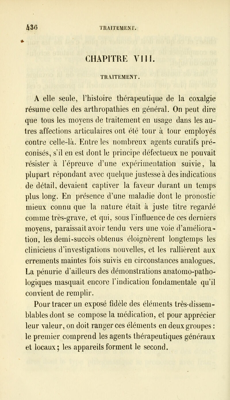 CHAPITRE VI11, TRAITExMEINT. A elle seule, l'histoire thérapeutique de la coxalgie résume celle des arthropathies en général. On peut dire que tous les moyens de traitement en usage dans les au- tres affections articulaires ont été tour à tour employés contre celle-là. Entre les nombreux agents curatifs pré- conisés, s'il en est dont le principe défectueux ne pouvait résister à l'épreuve d'une expérimentation suivie, la plupart répondant avec quelque justesse à des indications de détail, devaient captiver la faveur durant un temps plus long. En présence d'une maladie dont le pronostic mieux connu que la nature était à juste titre regardé comme très-grave, et qui, sous l'influence de ces derniers moyens, paraissait avoir tendu vers une voie d'améliora- tion, les demi-succès obtenus éloignèrent longtemps les cliniciens d'investigations nouvelles, et les rallièrent aux errements maintes fois suivis en circonstances analogues. La pénurie d'ailleurs des démonstrations anatomo-patho- logiques masquait encore l'indication fondamentale qu'il convient de remplir. Pour tracer un exposé fidèle des éléments très-dissem- blables dont se compose la médication, et pour apprécier leur valeur, on doit ranger ces éléments en deux groupes : le premier comprend les agents thérapeutiques généraux et locaux ; les appareils forment le second.