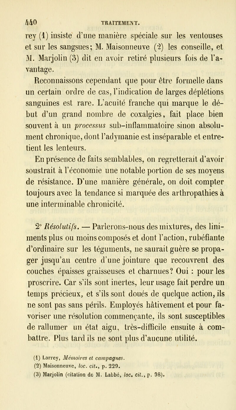 rey (1) insiste d'une manière spéciale sur les ventouses et sur les sangsues; M. Maisonneuve ('2) les conseille, et M. Marjolin (3) dit en avoir retiré plusieurs fois de l'a- vantage. Reconnaissons cependant que pour être formelle dans un certain ordre de cas, l'indication de larges déplétions sanguines est rare. L'acuité franche qui marque le dé- but d'un grand nombre de coxalgies, fait place bien souvent à un processus sub-inflammatoire sinon absolu- ment chronique, dont l'adyraanie est inséparable et entre- tient les lenteurs. En présence de faits semblables, on regretterait d'avoir soustrait à l'économie une notable portion de ses moyens de résistance. D'une manière générale, on doit compter toujours avec la tendance si marquée des arthropathies à une interminable chronicité. '2 Résolutifs, — Parlerons-nous des mixtures, des lini- ments plus ou moins composés et dont l'action, rubéfiante d'ordinaire sur les téguments, ne saurait guère se propa- ger jusqu'au centre d'une jointure que recouvrent des couches épaisses graisseuses et charnues? Oui : pour les proscrire. Car s'ils sont inertes, leur usage fait perdre un temps précieux, et s'ils sont doués de quelque action, ils ne sont pas sans périls. Employés hâtivement et pour fa- voriser une résolution commençante, ils sont susceptibles de rallumer un état aigu, très-difficile ensuite à com- battre. Plus tard ils ne sont plus d'aucune utilité. (1) Larrey, Mémoires et campagnes. (2) Maisonneuve, loc. cit., p. 229.