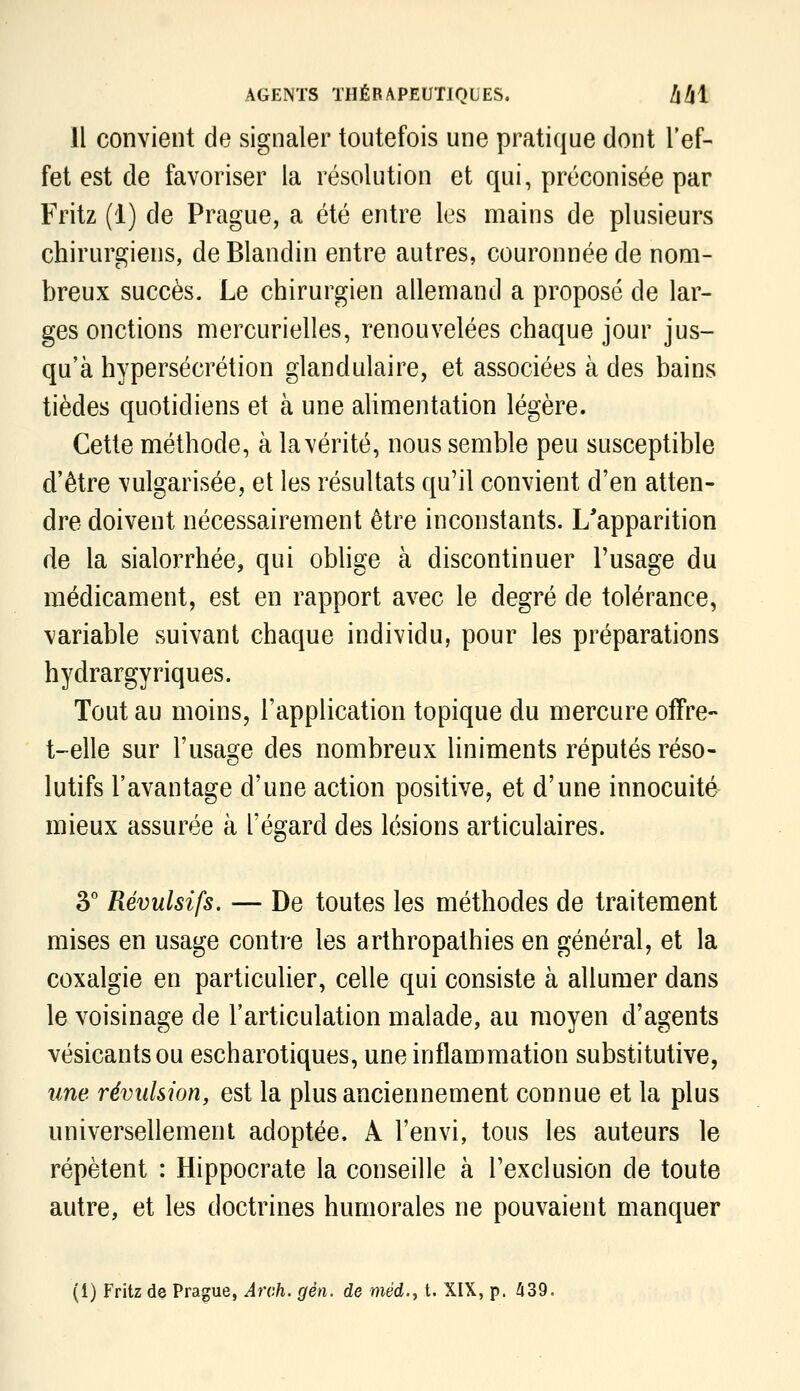 Il convient de signaler toutefois une pratique dont l'ef- fet est de favoriser la résolution et qui, préconisée par Fritz (1) de Prague, a été entre les mains de plusieurs chirurgiens, de Blandin entre autres, couronnée de nom- breux succès. Le chirurgien allemand a proposé de lar- ges onctions mercurielles, renouvelées chaque jour jus- qu'à hypersécrétion glandulaire, et associées à des bains tièdes quotidiens et à une aUmentation légère. Cette méthode, à la vérité, nous semble peu susceptible d'être vulgarisée, et les résultats qu'il convient d'en atten- dre doivent nécessairement être inconstants. L'apparition de la sialorrhée, qui oblige à discontinuer l'usage du médicament, est en rapport avec le degré de tolérance, variable suivant chaque individu, pour les préparations hydrargyriques. Tout au moins, l'application topique du mercure ofFre- t-elle sur l'usage des nombreux liniments réputés réso- lutifs l'avantage d'une action positive, et d'une innocuité mieux assurée à l'égard des lésions articulaires. 3° Révulsifs. — De toutes les méthodes de traitement mises en usage contre les arthropathies en général, et la coxalgie en particulier, celle qui consiste à allumer dans le voisinage de l'articulation malade, au moyen d'agents vésicantsou escharotiques, une inflammation substitutive, une révulsion, est la plus anciennement connue et la plus universellement adoptée, A l'envi, tous les auteurs le répètent : Hippocrate la conseille à l'exclusion de toute autre, et les doctrines humorales ne pouvaient manquer (1) Fritz de Prague, Arr.h. gèn. de méd.y t. XIX, p. ^39.