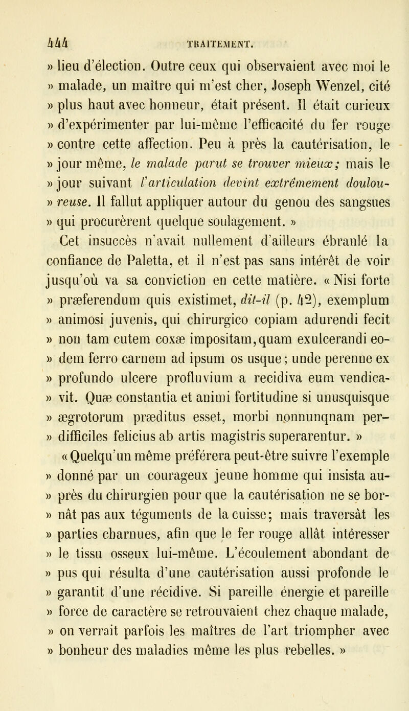 » lieu d'élection. Outre ceux qui observaient avec moi le » malade, un maître qui m'est cher, Joseph Wenzel, cité » plus haut avec honneur, était présent. îl était curieux » d'expérimenter par lui-même l'efficacité du fer rouge «contre cette affection. Peu à près la cautérisation, le » jour même, le malade parut se trouver mieux; mais le » jour suivant rarticulation devint extrêmement doulou- » reuse. 11 fallut appliquer autour du genou des sangsues » qui procurèrent quelque soulagement. » Cet insuccès n'avait nullement d'ailleurs ébranlé la confiance de Paletta, et il n'est pas sans intérêt de voir jusqu'où va sa conviction en cette matière. « Nisi forte » preeferendum quis existimet, dit-il (p. /i2), exemplum » animosi juvenis, qui chirurgico copiam adurendi fecit » non tam cutem coxœ impositam,quam exulcerandi eo- » dem ferro carnem ad ipsum os usque ; unde perenne ex » profundo ulcère profluvium a récidiva eum vendica- » vit. Quse constantia et animi fortitudine si unusquisque » aegrotorum prseditus esset, morbi nonnunqnam per- w difficiles felicius ab artis magistris superarentur. » «Quelqu'un même préférera peut-être suivre l'exemple » donné par un courageux jeune homme qui insista au- » près du chirurgien pour que la cautérisation ne se bor- » nât pas aux téguments de la cuisse; mais traversât les » parties charnues, afin que le fer rouge allât intéresser » le tissu osseux lui-même. L'écoulement abondant de » pus qui résulta d'une cautérisation aussi profonde le » garantit d'une récidive. Si pareille énergie et pareille » force de caractère se retrouvaient chez chaque malade, » on verrait parfois les maîtres de l'art triompher avec » bonheur des maladies même les plus rebelles. »