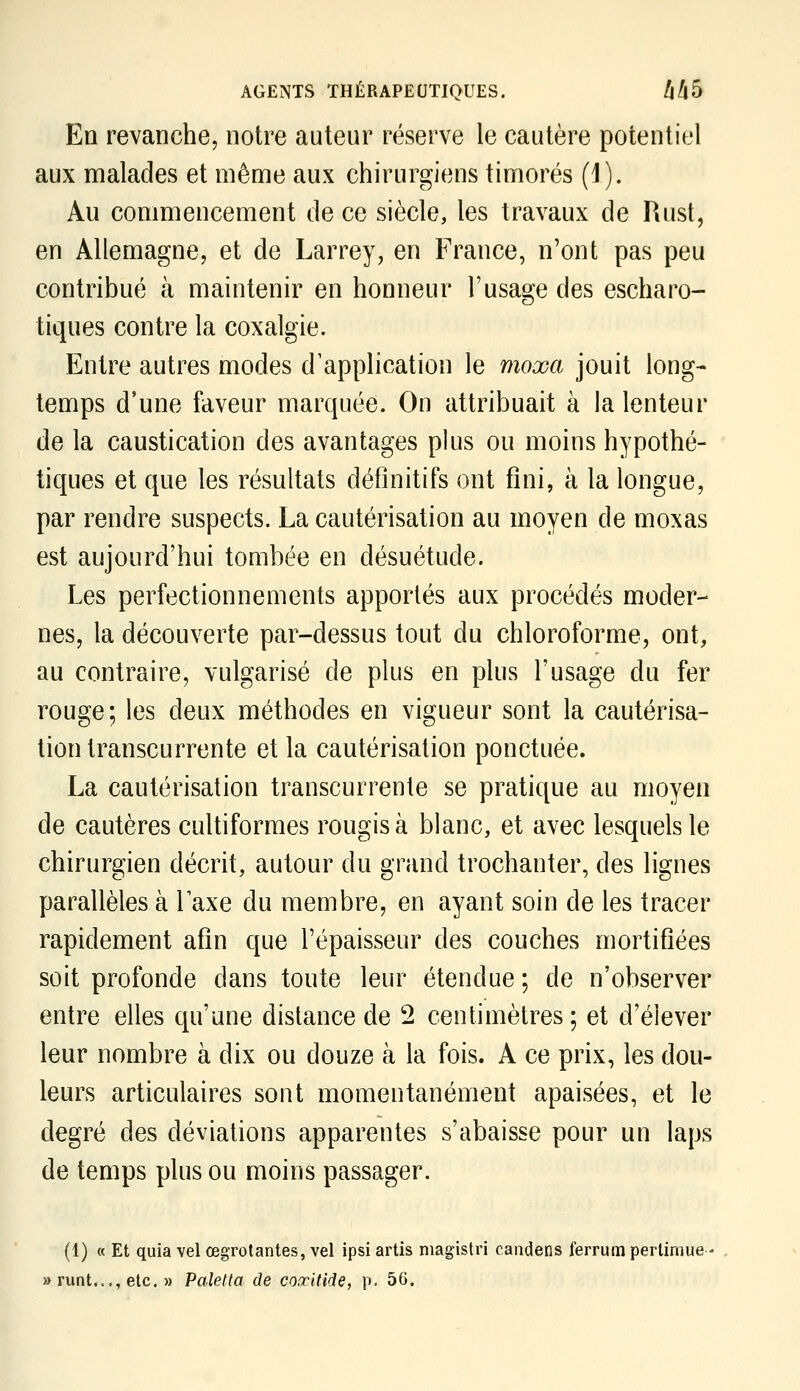 En revanche, notre auteur réserve le cautère potentiel aux malades et même aux chirurgiens timorés (1). Au commencement de ce siècle, les travaux de Rust, en Allemagne, et de Larrey, en France, n'ont pas peu contribué à maintenir en honneur l'usage des escharo- tiques contre la coxalgie. Entre autres modes d'application le moxa jouit long- temps d'une faveur marquée. On attribuait à la lenteur de la caustication des avantages plus ou moins hypothé- tiques et que les résultats définitifs ont fini, à la longue, par rendre suspects. La cautérisation au moyen de moxas est aujourd'hui tombée en désuétude. Les perfectionnements apportés aux procédés moder- nes, la découverte par-dessus tout du chloroforme, ont, au contraire, vulgarisé de plus en plus l'usage du fer rouge; les deux méthodes en vigueur sont la cautérisa- tion transcurrente et la cautérisation ponctuée. La cautérisation transcurrente se pratique au moyen de cautères cultiformes rougis à blanc, et avec lesquels le chirurgien décrit, autour du grand trochanter, des lignes parallèles à Taxe du membre, en ayant soin de les tracer rapidement afin que l'épaisseur des couches mortifiées soit profonde dans toute leur étendue ; de n'observer entre elles qu'une distance de 2 centimètres; et d'élever leur nombre à dix ou douze à la fois. A ce prix, les dou- leurs articulaires sont momentanément apaisées, et le degré des déviations apparentes s'abaisse pour un laps de temps plus ou moins passager. (1) « Et quia vel œgrolantes, vel ipsi artis magistri candens ferrum pertiniue - » runt..., etc. » Paletta de coxitide, p. 56.