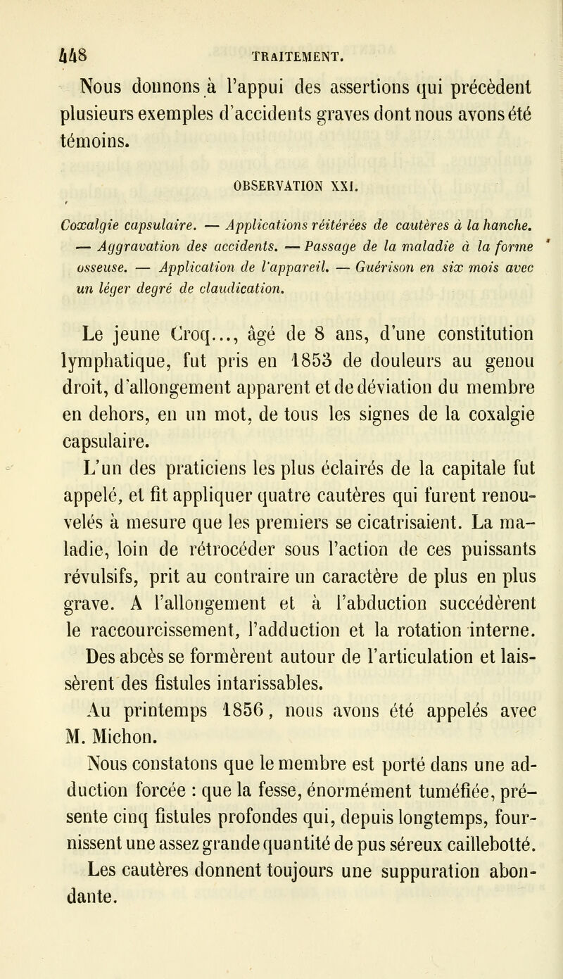 Nous donnons à l'appui des assertions qui précèdent plusieurs exemples d'accidents graves dont nous avons été témoins. OBSERVATION XXI. Coxalgie capsulaire. — Applications réitérées de cautères à la hanche. — Aggravation des accidents. — Passage de la maladie à la forme osseuse. — Application de l'appareil. — Guérison en six mois avec un léger degré de claudication. Le jeune Croq..., âgé de 8 ans, d'une constitution lymphatique, fut pris en 1853 de douleurs au genou droit, d'allongement apparent et de déviation du membre en dehors, en un mot, de tous les signes de la coxalgie capsulaire. L'un des praticiens les plus éclairés de la capitale fut appelé, et fit appliquer quatre cautères qui furent renou- velés à mesure que les premiers se cicatrisaient. La ma- ladie, loin de rétrocéder sous l'action de ces puissants révulsifs, prit au contraire un caractère de plus en plus grave. A l'allongement et à l'abduction succédèrent le raccourcissement, l'adduction et la rotation interne. Des abcès se formèrent autour de l'articulation et lais- sèrent des fistules intarissables. Au printemps 1856, nous avons été appelés avec M. Michon. Nous constatons que le membre est porté dans une ad- duction forcée : que la fesse, énormément tuméfiée, pré- sente cinq fistules profondes qui, depuis longtemps, four- nissent une assez grande quantité de pus séreux caillebotté. Les cautères donnent toujours une suppuration abon- dante.