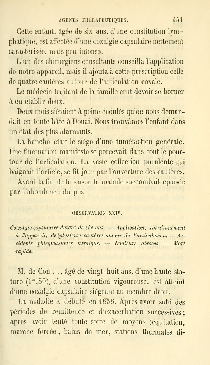 Cette enfant, âgée de six ans, d'une constitution lym- phatique, est affectée d'une coxalgie capsulaire nettement caractérisée, mais peu intense. L'un des chirurgiens consultants conseilla l'application de notre appareil, mais il ajouta à cette prescription celle de quatre cautères autour de l'articulation coxale. Le médecin traitant de la famille crut devoir se borner à en établir deux. Deux mois s'étaient à peine écoulés qu'on nous deman- dait en toute hâte à Douai. Nous trouvâmeîr- l'enfant dans un état des plus alarmants. La hanche était le siège d'une tuméfaction générale. Une fluctuation manifeste se percevait dans tout le pour- tour de l'articulation. La vaste collection purulente qui baignait l'article, se fît jour par l'ouverture des cautères. Avant la fin de la saison la malade succombait épuisée par l'abondance du pus. OBSERVATION XXIV. Coxalgie capsulaire datant de six ans, — Application, simultanément à l'appareil, de ^plusieurs cautères autour de l'articulation, — Ac- cidents phlegmasiques suraigus. — Douleurs atroces. — Mort rapide. M. de Gom..., âgé de vingt-huit ans, d'une haute sta- ture (i',80), d'une constitution vigoureuse, est atteint d'une coxalgie capsulaire siégeant au membre droit. La maladie a débuté en 1858. Après avoir subi des périodes de rémittence et d'exacerbation successives; après avoir tenté toute sorte de moyens (équitation, marche forcée, bains de mer, stations thermales di-