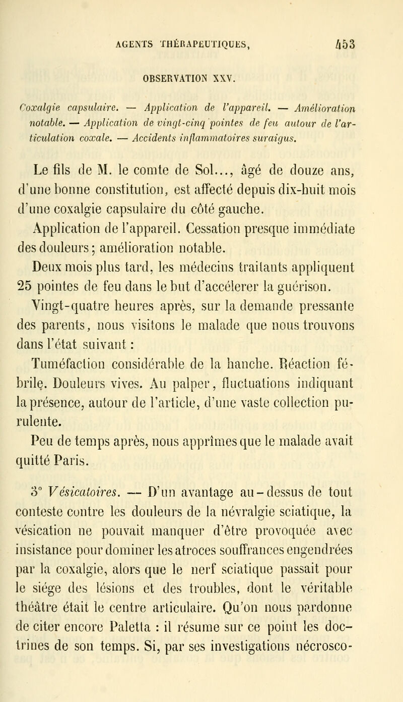 OBSERVATION XXV. Coxalgie capsulaire. — Application de Vappareil. — Amélioration notable. — Application de vingt-cinq pointes de feu autour de l'ar- ticulation coxale. — Accidents inflammatoires suraigus. Le fils de M. le comte de Sol..., âgé de douze ans, d'une bonne constitution, est affecté depuis dix-huit mois d'une coxalgie capsulaire du côté gauche. Application de l'appareil. Cessation presque immédiate des douleurs ; amélioration notable. Deux mois plus tard, les médecins traitants appliquent 25 pointes de feu dans le but d'accélérer la guérison. Vingt-quatre heures après, sur la demande pressante des parents, nous visitons le malade que nous trouvons dans l'état suivant : Tuméfaction considérable de la hanche. Réaction fé- brile. Douleurs vives. Au palper, fluctuations indiquant la présence, autour de l'article, d'une vaste collection pu- rulente. Peu de temps après, nous apprîmes que le malade avait quitté Paris. ù° Vésicatoires. — D'un avantage au-dessus de tout conteste contre les douleurs de la névralgie sciatique, la vésication ne pouvait manquer d'être provoquée avec insistance pour dominer les atroces souffrances engendrées par la coxalgie, alors que le nerf sciatique passait pour le siège des lésions et des troubles, dont le véritable théâtre était le centre articulaire. Qu'on nous pardonne de citer encore Paletta : il résume sur ce point les doc- trines de son temps. Si, par ses investigations nécrosco-