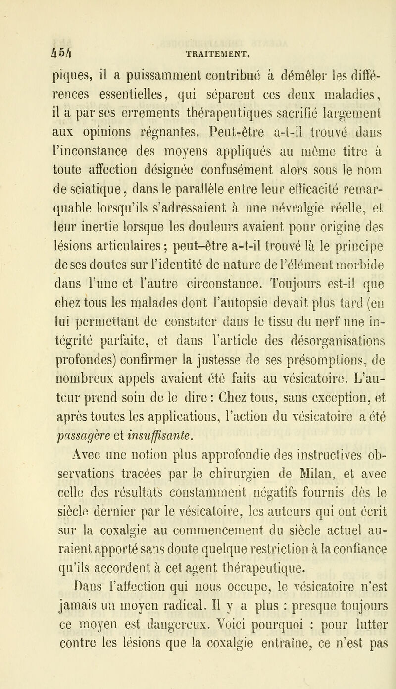 piques, il a puissamment contribué à démêler les diffé- rences essentielles, qui séparent ces deux maladies, il a par ses errements thérapeutiques sacrifié largement aux opinions régnantes. Peut-être a-t-il trouvé dans l'inconstance des moyens appliqués au même titre à toute affection désignée confusément alors sous le nom de sciatique, dans le parallèle entre leur efficacité rem.ar- quable lorsqu'ils s'adressaient à une névralgie réelle, et leur inertie lorsque les douleurs avaient pour origine des lésions articulaires ; peut-être a-t-il trouvé là le principe de ses doutes sur l'identité de nature de l'élément morbide dans l'une et l'autre circonstance. Toujours est-il que chez tous les malades dont l'autopsie devait plus tard (en lui permettant de constater dans le tissu du nerf une in- tégrité parfaite, et dans l'article des désorganisations profondes) confirmer la justesse de ses présomptions, de nombreux appels avaient été faits au vésicatoire. L'au- teur prend soin de le dire : Chez tous, sans exception, et après toutes les applications, l'action du vésicatoire a été passagère et insuffisante. Avec une notion plus approfondie des instructives ob- servations tracées par le chirurgien de Milan, et avec celle des résultats constamment négatifs fournis dès le siècle dernier par le vésicatoire, les auteurs qui ont écrit sur la coxalgie au commencement du siècle actuel au- raient apporté sa^is doute quelque restriction à la confiance qu'ils accordent à cet agent thérapeutique. Dans l'affection qui nous occupe, le vésicatoire n'est jamais un moyen radical. Il y a plus : presque toujours ce moyen est dangereux. Voici pourquoi : pour lutter contre les lésions que la coxalgie entraîne, ce n'est pas