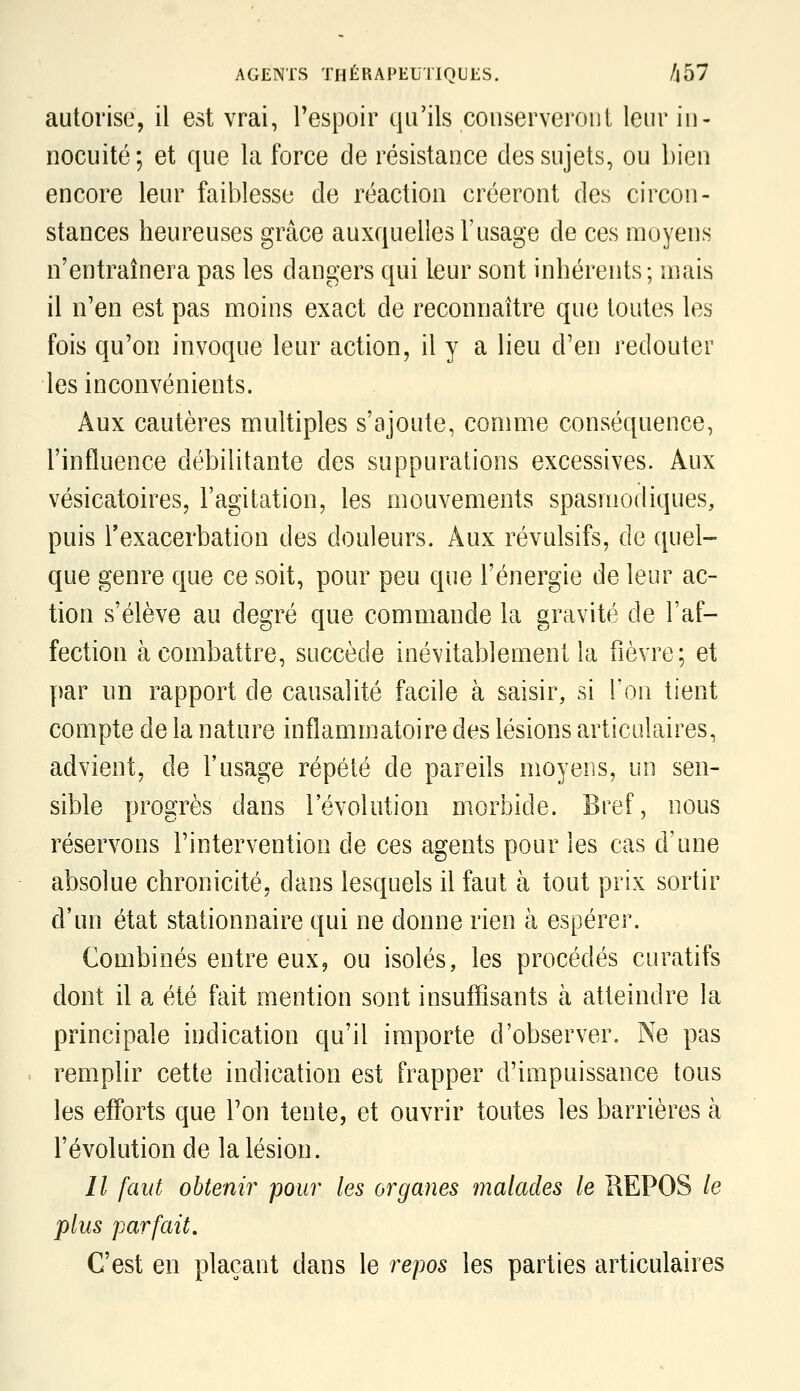 autorise, il est vrai, Tespoir qu'ils conserveront leur in- nocuité ; et que la force de résistance des sujets, ou bien encore leur faiblesse de réaction créeront des circon- stances heureuses grâce auxquelles l'usage de ces moyens n'entraînera pas les dangers qui leur sont inhérents; mais il n'en est pas moins exact de reconnaître que toutes les fois qu'on invoque leur action, il y a lieu d'en redouter les inconvénients. Aux cautères multiples s'ajoute, comme conséquence, l'influence débilitante des suppurations excessives. Aux vésicatoires, l'agitation, les mouvements spasniodiques, puis Texacerbation des douleurs. Aux révulsifs, de quel- que genre que ce soit, pour peu que l'énergie de leur ac- tion s'élève au degré que commande la gravité de l'af- fection à combattre, succède inévitablement la fièvre; et par un rapport de causalité facile à saisir, si l'on tient compte de la nature inflammatoire des lésions articulaires, advient, de l'usage répété de pareils moyens, un sen- sible progrès dans l'évolution morbide. Bref, nous réservons l'intervention de ces agents pour les cas d'une absolue chronicité, dans lesquels il faut à tout prix sortir d'un état stationnaire qui ne donne rien à espérer. Combinés entre eux, ou isolés, les procédés curatifs dont il a été fait mention sont insuffisants à atteindre la principale indication qu'il importe d'observer. Ne pas remplir cette indication est frapper d'impuissance tous les efforts que Ton tente, et ouvrir toutes les barrières à révolution de la lésion. Il faut obtenir pour les organes înalades le KEPOS le plus parfait. C'est en plaçant dans le repos les parties articulaires