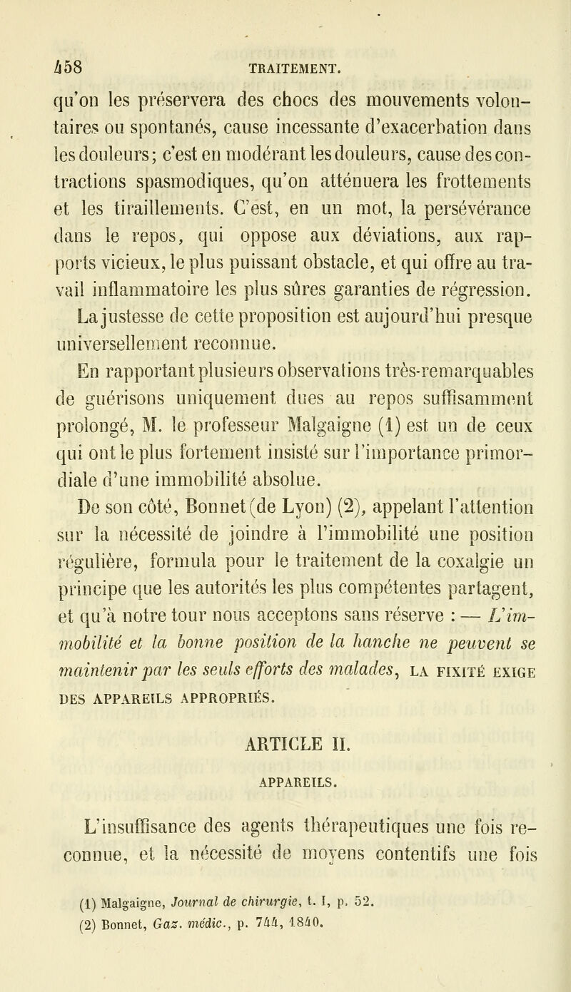 qu'on les préservera des chocs des mouvements volon- taires ou spontanés, cause incessante d'exacerbation dans les douleurs; c'est en modérant les douleurs, cause des con- tractions spasmodiques, qu'on atténuera les frottements et les tiraillements. C'est, en un mot, la persévérance dans le repos, qui oppose aux déviations, aux rap- ports vicieux, le plus puissant obstacle, et qui ofïre au tra- vail inflammatoire les plus sûres garanties de régression. La justesse de cette proposition est aujourd'hui presque universellement reconnue. En rapportant plusieurs observations très-remarquables de guérisons uniquement dues au repos suffisamment prolongé, M. le professeur Malgaigne (1) est un de ceux qui ont le plus fortement insisté sur l'importance primor- diale d'une immobilité absolue. De son côté, Bonnet (de Lyon) (2), appelant l'attention sur la nécessité de joindre à l'immobilité une position régulière, formula pour le traitement de la coxalgie un principe que les autorités les plus compétentes partagent, et qu'à notre tour nous acceptons sans réserve : — Lim- mobilité et la bonne position de la hanche ne peuvent se maintenir par les seuls efforts des malades, la fixité exige DES APPAREILS APPROPRIÉS. ARTICLE IL APPAREILS. L'insuffisance des agents thérapeutiques une fois re- connue, et la nécessité de moyens contentifs une fois (1) Malgaigne, Journal de chirurgie, t. I, p. 52. (2) Bonnet, Gaz. médic, p. 744, iSàO,